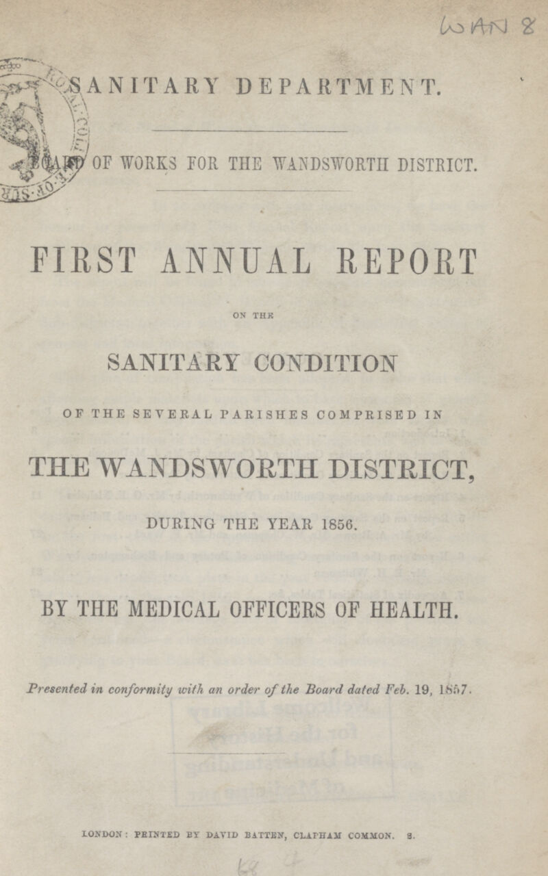 £o i^i\) £ r£o % - -s A N IT A R Y DEPARTMEN T. ra v m g 0F WORKS FOR THE WANDSWORTH DISTRICT. as# ; FIRST ANNUAL REPORT on thk SANITARY CONDITION OF THE SEVERAL PARISHES COMPRISED IN THE WANDSWORTH DISTRICT, DURING THE YEAR 1856. BY THE MEDICAL OFFICERS OF HEALTH. Presented in conformity with an order of the Board dated Feb. 19, 1867. london : pbinted by david batten, clattjau common. 3.