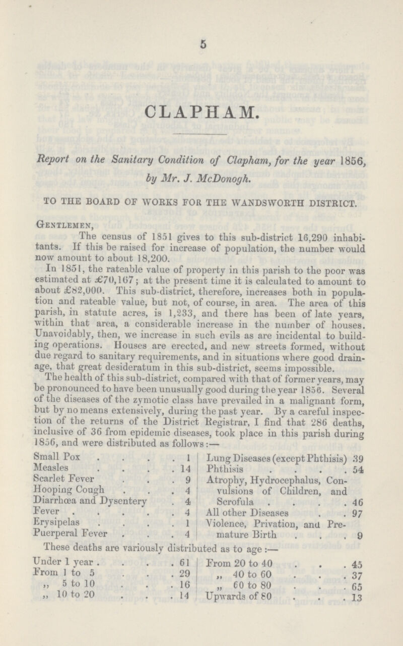 5 CLAPHAM. Report on the Sanitary Condition of Clapham, for the year 1856, by Mr. J. McDonogh. TO THE BOARD OF WORKS FOR THE WANDSWORTH DISTRICT. Gentlemen, The census of 1851 gives to this sub-district 16,290 inhabi tants. If this be raised for increase of population, the number would now amount to about 18,200. In 1851, the rateable value of property in this parish to the poor was estimated at £70,167; at the present time it is calculated to amount to about £82,000. This sub-district, therefore, increases both in popula tion and rateable value, but not, of course, in area. The area of this parish, in statute acres, is 1,233, and there has been of late years, within that area, a considerable increase in the number of houses. Unavoidably, then, we increase in such evils as are incidental to build ing operations. Houses are erected, and new streets formed, without due regard to sanitary requirements, and in situations where good drain age, that great desideratum in this sub-district, seems impossible. The health of this sub-district, compared with that of former years, may be pronounced to have been unusually good during the year 1850. Several of the diseases of the zymotic class have prevailed in a malignant form, but by no means extensively, during the past year. By a careful inspec tion of the returns of the District Registrar, I find that 286 deaths, inclusive of 36 from epidemic diseases, took place in this parish during 1856, and were distributed as follows:— Lung Diseases (except Phthisis) 39 Phthisis 54 Atrophy, Hydrocephalus, Con vulsions of Children, and Scrofula 46 All other Diseases 97 Violence, Privation, and Pre mature Birth 9 Small Pox 1 Measles 14 Scarlet Fever 9 Hooping Cough 4 Diarrhoea and Dysentery 4 Fever 4 Erysipelas 1 Puerperal Fever 4 These deaths are variously distributed as to age:— Under 1 year 61 From 1 to 5 29 „ 5 to 10 16 „ 10 to 20 14 From 20 to 40 45 „ 40 to 60 37 „ 60 to 80 65 Upwards of 80 13