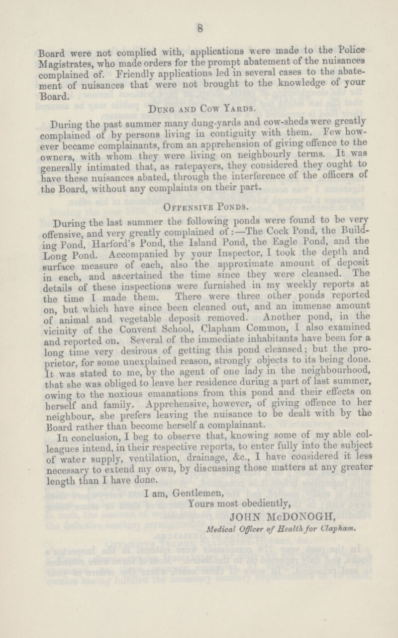 8 Board were not complied with, applications were made to the Police Magistrates, who made orders for the prompt abatement of the nuisances complained of. Friendly applications led in several cases to the abate ment of nuisances that were not brought to the knowledge of your Board. Dung and Cow Yards. During the past summer many dung-yards and cow-sheds were greatly complained of by persons living in contiguity with them. Few how ever became complainants, from an apprehension of giving offence to the owners, with whom they were living on neighbourly terms. It was generally intimated that, as ratepayers, they considered they ought to have these nuisances abated, through the interference of the officers of the Board, without any complaints on their part. Offensive Ponds. During the last summer the following ponds were found to be very offensive, and very greatly complained of:—The Cock Pond, the Build ing Pond, Harford's Pond, the Island Pond, the Eagle Pond, and the Long Pond. Accompanied by your Inspector, I took the depth and surface measure of each, also the approximate amount of deposit in each, and ascertained the time since they were cleansed. The details of these inspections were furnished in my weekly reports at the time I made them. There were three other ponds reported on, but which have since been cleaned out, and an immense amount of animal and vegetable deposit removed. Another pond, in the vicinity of the Convent School, Clapham Common, I also examined and reported on. Several of the immediate inhabitants have been for a long time very desirous of getting this pond cleansed; but the pro prietor, for some unexplained reason, strongly objects to its being done. It was stated to me, by the agent of one lady in the neighbourhood, that she was obliged to leave her residence during a part of last summer, owing to the noxious emanations from this pond and their effects on herself and family. Apprehensive, however, of giving offence to her neighbour,, she prefers leaving the nuisance to be dealt with by the Board rather than become herself a complainant. In conclusion, I beg to observe that, knowing some of my able col leagues intend, in their respective reports, to enter fully into the subject of water supply, ventilation, drainage, &c., I have considered it less necessary to extend my own, by discussing those matters at any greater length than I have done. I am, Gentlemen, Yours most obediently, JOHN McDONOGH, Medical Officer of Health for Clapham.