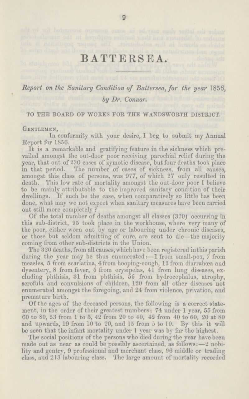 9 BATTERSEA. Report on the Sanitary Condition of Battersea, for the year 1856, by Dr. Connor. TO THE BOARD OF WORKS FOR THE WANDSWORTH DISTRICT. Gentlemen, In conformity with your desire, I beg to submit my Annual Report for 1856. It is a remarkable and gratifying feature in the sickness which pre vailed amongst the out-door poor receiving parochial relief during the year, that out of 230 cases of zymotic disease, but four deaths took place in that period. The number of cases of sickness, from all causes, amongst this class of persons, was 977, of which 27 only resulted in death. This low rate of mortality amongst the out-door poor I believe to be mainly attributable to the improved sanitary condition of their dwellings. If such be the case, when comparatively so little has been done, what may we not expect when sanitary measures have been carried out still more completely ? Of the total number of deaths amongst all classes (320) occurring in this sub-district, 95 took place in the workhouse, where very many of the poor, either worn out by age or labouring under chronic diseases, or those but seldom admitting of cure, are sent to die—the majority coming from other sub-districts in the Union. The 320 deaths, from all causes, which have been registered inthis parish during the year may be thus enumerated:—1 from small-pox, 7 from measles, 5 from scarlatina, 4 from hooping-cough, 13 from diarrahœa and dysentery, 8 from fever, 6 from erysipelas, 41 from lung diseases, ex cluding phthisis, 81 from phthisis, 50 from hydrocephalus, atrophy, scrofula and convulsions of children, 120 from all other diseases not enumerated amongst the foregoing, and 21 from violence, privation, and premature birth. Of the ages of the deceased persons, the following is a correct state ment, in the order of their greatest numbers: 74 under 1 year, 55 from 60 to 80, 53 from 1 to 5, 42 from 20 to 40, 42 from 40 to 60, 20 at 80 and upwards, 19 from 10 to 20, and 15 from 5 to 10. By this it will be seen that the infant mortality under 1 year was by far the highest. The social positions of the persons who died during the year have been made out as near as could be possibly ascertained, as follows:—2 nobi lity and gentry, 9 professional and merchant class, 96 middle or trading class, and 213 labouring class. The large amount of mortality recorded