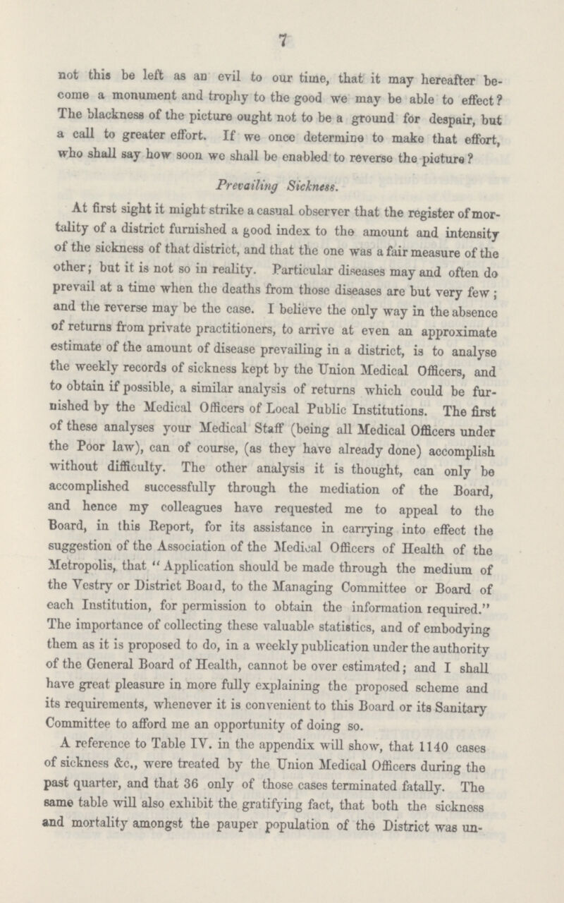 7 not this be left as an evil to our time, that it may hereafter be come a monument and trophy to the good we may be able to effect ? The blackness of the picture ought not to be a ground for despair, but a call to greater effort. If we once determine to make that effort, who shall say how soon we shall be enabled to reverse the picture ? Prevailing Sickness. At first sight it might strike a casual observer that the register of mor tality of a district furnished a good index to the amount and intensity of the sickness of that district, and that the one was a fair measure of the other; but it is not so in reality. Particular diseases may and often do prevail at a time when the deaths from those diseases are but very few ; and the reverse may be the case. I believe the only way in the absence of returns from private practitioners, to arrive at even an approximate estimate of the amount of disease prevailing in a district, is to analyse the weekly records of sickness kept by the Union Medical Officers, and to obtain if possible, a similar analysis of returns which could be fur nished by the Medical Officers of Local Public Institutions. The first of these analyses your Medical Staff (being all Medical Officers under the Poor law), can of course, (as they have already done) accomplish without difficulty. The other analysis it is thought, can only be accomplished successfully through the mediation of the Board, and hence my colleagues have requested me to appeal to the Board, in this Report, for its assistance in carrying into effect the suggestion of the Association of the Medical Officers of Health of the Metropolis, that Application should be made through the medium of the Vestry or District Boaid, to the Managing Committee or Board of each Institution, for permission to obtain the information required. The importance of collecting these valuable statistics, and of embodying them as it is proposed to do, in a weekly publication under the authority of the General Board of Health, cannot be over estimated; and I shall have great pleasure in more fully explaining the proposed scheme and its requirements, whenever it is convenient to this Board or its Sanitary Committee to afford me an opportunity of doing so. A reference to Table IV. in the appendix will show, that 1140 cases of sickness &c., were treated by the Union Medical Officers during the past quarter, and that 36 only of those cases terminated fatally. The same table will also exhibit the gratifying fact, that both the sickness and mortality amongst the pauper population of the District was un¬