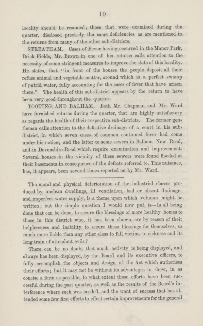 10 locality should be resumed; those that were examined during the quarter, disclosed precisely the same deficiencies as are mentioned in the returns from many of the other sub-districts. STREATHAM. Cases of Fever having occurred in the Manor Park, Brick Fields, Mr. Brown in one of his returns calls attention to the necessity of some stringent measures to improve the state of this locality. He states, that  in front of the houses the people deposit all their refuse animal and vegetable matter, around which is a perfect swamp of putrid water, fully accounting for the cases of fever that have arisen there. The health of this sub-district appears by the return to have been very good throughout the quarter. TOOTING AND BALHAM. Both Mr. Chapman and Mr. Ward have furnished returns during the quarter, that are highly satisfactory as regards the health of their respective sub-districts. The former gen tleman calls attention to the defective drainage of a court in his sub district, in which seven cases of common continued fever had come under his notice; and the latter to some sewers in Balham New Road, and in Devonshire Road which require examination and improvement. Several houses in the vicinity of these sewers were found flooded at their basements in consequence of the defects referred to. This nuisance, has, it appears, been several times reported on by Mr. Ward. The moral and physical deterioration of the industrial classes pro duced by unclean dwellings, ill ventilation, bad or absent drainage, and imperfect water supply, is a theme upon which volumes might be written; but the simple question I would now put, is—Is all being done that can be done, to secure the blessings of more healthy homes to those in this district who, it has been shown, are by reason of their helplessness and inability to secure these blessings for themselves, so much more liable than any other class to fall victims to sickness and its long train of attendant evils ? There can be no doubt that much activity is being displayed, and always has been displayed, by the Board end its executive officers, to fully accomplish the objects and design of the Act which authorises their efforts; but it may not be without its advantages to show, in as concise a form as possible, to what extent those efforts have been suc cessful during the past quarter, as well as the results of the Board's in terference where such was needed, and the want of success that has at tended some few first efforts to effect certain improvements for the general