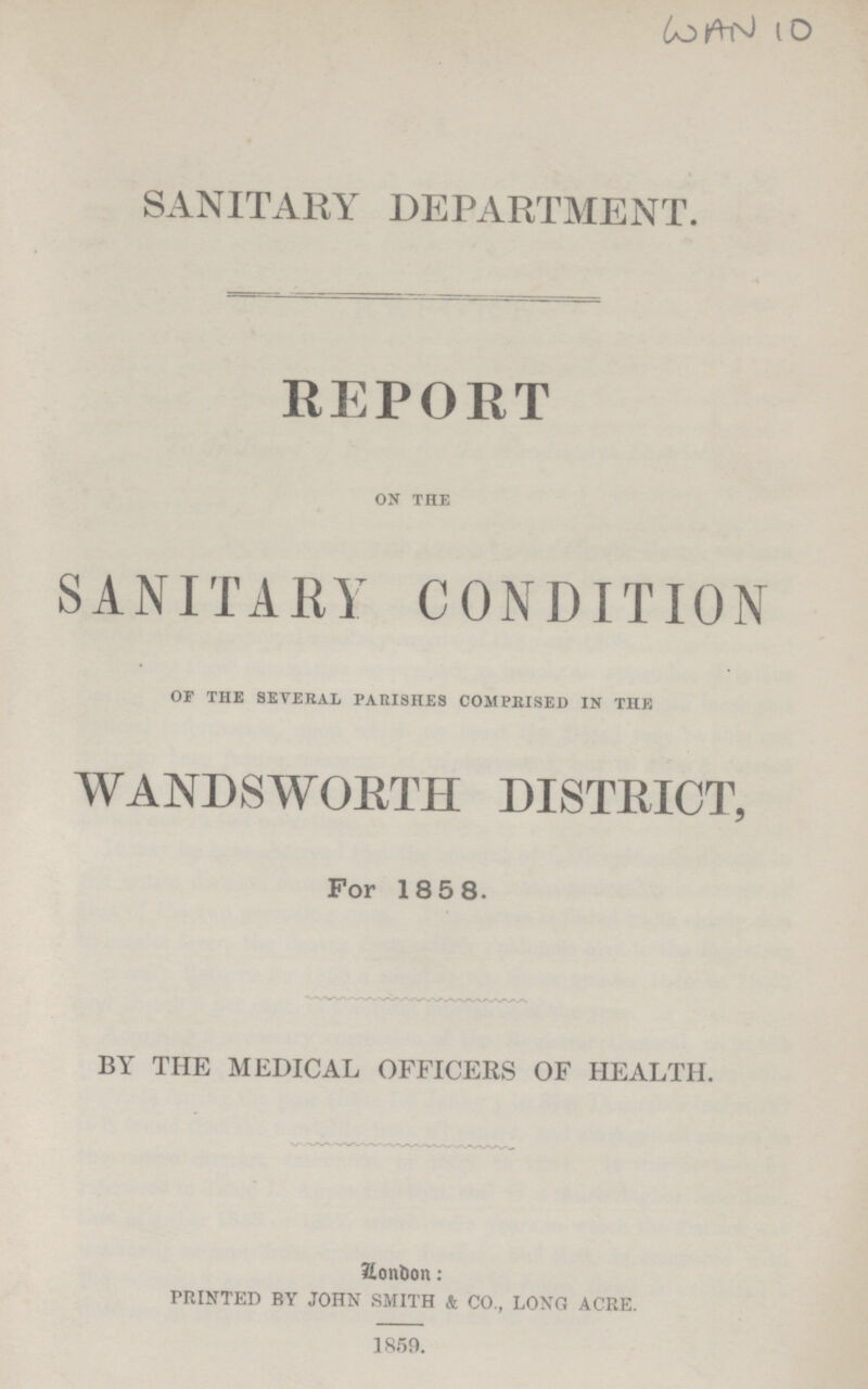 WAN 10 SANITARY DEPARTMENT. REPORT on the SANITARY CONDITION of the several parishes comprised in the WANDSWORTH DISTRICT, For 1858. BY THE MEDICAL OFFICERS OF HEALTH. Zondon: PRINTED BY JOHN SMITH & CO., LONG ACRE. 1859.