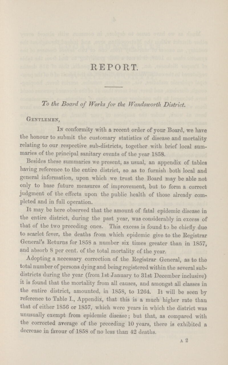 REPORT. To the Board of Works for the Wandsworth District. Gentlemen, In conformity with a recent order of your Board, we have the honour to submit the customary statistics of disease and mortality relating to our respective sub-districts, together with brief local sum maries of the principal sanitary events of the year 1858. Besides these summaries we present, as usual, an appendix of tables having reference to the entire district, so as to furnish both local and general information, upon which we trust the Board may be able not only to base future measures of improvement, but to form a correct judgment of the effects upon the public health of those already com pleted and in full operation. It may be here observed that the amount of fatal epidemic disease in the entire district, during the past year, was considerably in excess of that of the two preceding ones. This excess is found to be chiefly due to scarlet fever, the deaths from which epidemic give to the Begistrar General's Returns for 1858 a number six times greater than in 1857, and absorb 8 per cent. of the total mortality of the year. Adopting a necessary correction of the Registrar General, as to the total number of persons dying and being registered within the several sub districts during the year (from 1st January to 31st December inclusive) it is found that the mortality from all causes, and amongst all classes in the entire district, amounted, in 1858, to 1264. It will be seen by reference to Table I., Appendix, that this is a much higher rate than that of either 1856 or 1857, which were years in which the district was unusually exempt from epidemic disease; but that, as compared with the corrected average of the preceding 10 years, there is exhibited a decrease in favour of 1858 of no less than 42 deaths. A 2