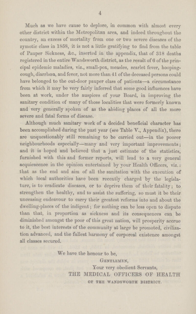 4 Much as we have cause to deplore, in common with almost every other district within the Metropolitan area, and indeed throughout the country, an excess of mortality from one or two severe diseases of the zymotic class in 1858, it is not a little gratifying to find from the table of Pauper Sickness, &c., inserted in the appendix, that of 318 deaths registered in the entire Wandsworth district, as the result of 6 of the prin cipal epidemic maladies, viz., small-pox, measles, scarlet fever, hooping cough, diarrhoea, and fever, not more than 41 of the deceased persons could have belonged to the out-door pauper class of patients—a circumstance from which it may be very fairly inferred that some good influences have been at work, under the auspices of your Board, in improving the sanitary condition of many of those localities that were formerly known and very generally spoken of as the abiding places of all the more severe and fatal forms of disease. Although much sanitary work of a decided beneficial character has been accomplished during the past year (see Table V., Appendix), there are unquestionably still remaining to be carried out—in the poorer neighbourhoods especially—many and very important improvements; and it is hoped and believed that a just estimate of the statistics, furnished with this and former reports, will lead to a very general acquiescence in the opinion entertained by your Health Officers, viz.: that as the end and aim of all the sanitation with the execution of which local authorities have been recently charged by the legisla ture, is to eradicate diseases, or to deprive them of their fatality; to strengthen the healthy, and to assist the suffering, so must it be their unceasing endeavour to carry their greatest reforms into and about the dwelling-places of the indigent; for nothing can be less open to dispute than that, in proportion as sickness and its consequences can be diminished amongst the poor of this great nation, will prosperity accrue to it, the best interests of the community at large be promoted, civiliza tion advanced, and the fullest harmony of corporeal existence amongst all classes secured. We have the honour to be, Gentlemen, Your very obedient Servants, THE MEDICAL OFFICERS OF HEALTH of the wandsworth district.
