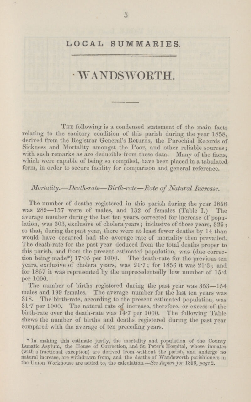 5 LOCAL SUMMARIES. WANDSWORTH. The following is a condensed statement of the main facts relating to the sanitary condition of this parish during the year 1858, derived from the Registrar General's Returns, the Parochial Records of Sickness and Mortality amongst the Poor, and other reliable sources; with such remarks as are deducible from these data. Many of the facts, which were capable of being so compiled, have been placed in a tabulated form, in order to secure facility for comparison and general reference. Mortality.—Death-rate—Birth-rate—Rate of Natural Increase. The number of deaths registered in this parish during the year 1858 was 289—157 were of males, and 132 of females (Table I.) The average number during the last ten years, corrected for increase of popu lation, was 303, exclusive of cholera years ; inclusive of those years, 325 ; so that, during the past year, there were at least fewer deaths by 14 than would have occurred had the average rate of mortality then prevailed. The death-rate for the past year deduced from the total deaths proper to this parish, and from the present estimated population, was (due correc tion being made*) 17.05 per 1000. The death-rate for the previous ten years, exclusive of cholera years, was 21.7; for 1856 it was 21.3; and for 1857 it was represented by the unprecedentedly low number of 15.4 per 1000. The number of births registered during the past year was 353—154 males and 199 females. The average number for the last ten years was 318. The birth-rate, according to the present estimated population, was 31.7 per 1000. The natural rate of increase, therefore, or excess of the birth-rate over the death-rate was 14.7 per 1000. The following Table shews the number of births and deaths registered during the past year compared with the average of ten preceding years. * In making this estimate justly, the mortality and population of the County Lunatic Asylum, the House of Correction, and St. Peter's Hospital, whose inmates (with a fractional exception) are derived from-without the parish, and undergo no natural increase, are withdrawn from, aud the deaths of Wandsworth parishioners in the Union Workhouse are added to, the calculation.—Sec Report for 1856, page 2.