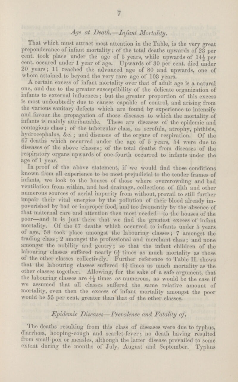 7 Age at Death.—Infant Mortality. That which must attract most attention in the Table, is the very great preponderance of infant mortality ; of the total deaths upwards of 23 per cent, took place under the age of 5 years, while upwards of 14½ per cent, occured under 1 year of age. Upwards of 30 per cent, died under 20 years; 11 reached the advanced age of 80 and upwards, one of whom attained to beyond the very rare age of 103 years. A certain excess of infant mortality over that of adult age is a natural one, and due to the greater susceptibility of the delicate organization of infants to external influences; but the greater proportion of this excess is most undoubtedly due to causes capable of control, and arising from the various sanitary defects which are found by experience to intensify and favour the propagation of those diseases to which the mortality of infants is mainly attributable. These are diseases of the epidemic and contagious class ; of the tubercular class, as scrofula, atrophy, phthisis, hydrocephalus, &c. ; and diseases of the organs of respiration. Of the 67 deaths which occurred under the age of 5 years, 54 were due to diseases of the above classes; of the total deaths from diseases of the respiratory organs upwards of one-fourth occurred to infants under the age of 1 year. In proof of the above statement, if we would find those conditions known from all experience to be most prejudicial to the tender frames of infants, we look to the houses of those where overcrowding and bad ventilation from within, and bad drainage, collections of filth and other numerous sources of aerial impurity from without, prevail to still further impair their vital energies by the pollution of their blood already im poverished by bad or improper food, and too frequently by the absence of that maternal care and attention then most needed—to the houses of the poor—and it is just there that we find the greatest excess of infant mortality. Of the 67 deaths which occurred to infants under 5 years of age, 58 took place amongst the labouring classes; 7 amongst the trading class; 2 amongst the professional and merchant class; and none amongst the nobility and gentry; so that the infant children of the labouring classes suffered nearly 6½| times as much mortality as those of the other classes collectively. Further reference to Table II. shows that the labouring classes suffered 4½ times as much mortality as the other classes together. Allowing, for the sake of a safe argument, that the labouring classes are 4½ times as numerous, as would be the case if we assumed that all classes suffered the same relative amount of mortality, even then the excess of infant mortality amongst the poor would be 55 per cent, greater than that of the other classes. Epidemic Diseases—Prevalence and Fatality of. The deaths resulting from this class of diseases were due to typhus, diarrhoea, hooping-cough and scarlet-fever; no death having resulted from small-pox or measles, although the latter disease prevailed to some extent during the months of July, August and September. Typhus