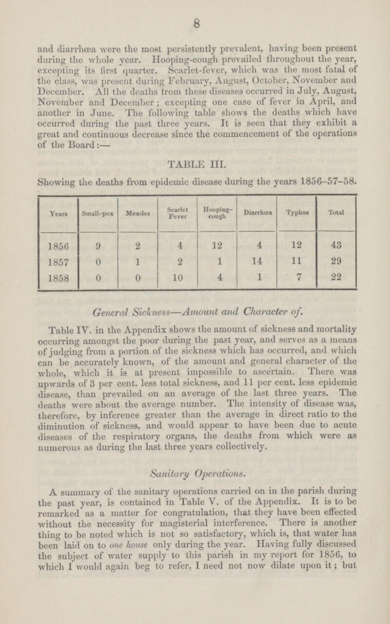 8 and diarrhœa were the most persistently prevalent, having been present during the whole year. Hooping-cough prevailed throughout the year, excepting its first quarter. Scarlet-fever, which was the most fatal of the class, was present during February, August, October, November and December. All the deaths from these diseases occurred in July, August, November and December; excepting one case of fever in April, and another in June. The following table shows the deaths which have occurred during the past three years. It is seen that they exhibit a great and continuous decrease since the commencement of the operations of the Board :— TABLE III. Showing the deaths from epidemic disease during the years 1856-57-58. Years Small-pox Measles Scarlet Fever Hooping cough Diarrhœa Typhus Total 1856 9 2 4 12 4 12 43 1857 0 1 2 1 14 11 29 1858 0 0 10 4 1 7 22 General Sickness—Amount and Character of. Table IV. in the Appendix shows the amount of sickness and mortality occurring amongst the poor during the past year, and serves as a means of judging from a portion of the sickness which has occurred, and which can be accurately known, of the amount and general character of the whole, which it is at present impossible to ascertain. There was upwards of 3 per cent, less total sickness, and 11 per cent, less epidemic disease, than prevailed on an average of the last three years. The deaths were about the average number. The intensity of disease was, therefore, by inference greater than the average in direct ratio to the diminution of sickness, and would appear to have been due to acute diseases of the respiratory organs, the deaths from which were as numerous as during the last three years collectively. Sanitary Operations. A summary of the sanitary operations carried on in the parish during the past year, is contained in Table V. of the Appendix. It is to be remarked as a matter for congratulation, that they have been effected without the necessity for magisterial interference. There is another thing to be noted which is not so satisfactory, which is, that water has been laid on to one house only during the year. Having fully discussed the subject of water supply to this parish in my report for 1856, to which I would again beg to refer, I need not now dilate upon it; but