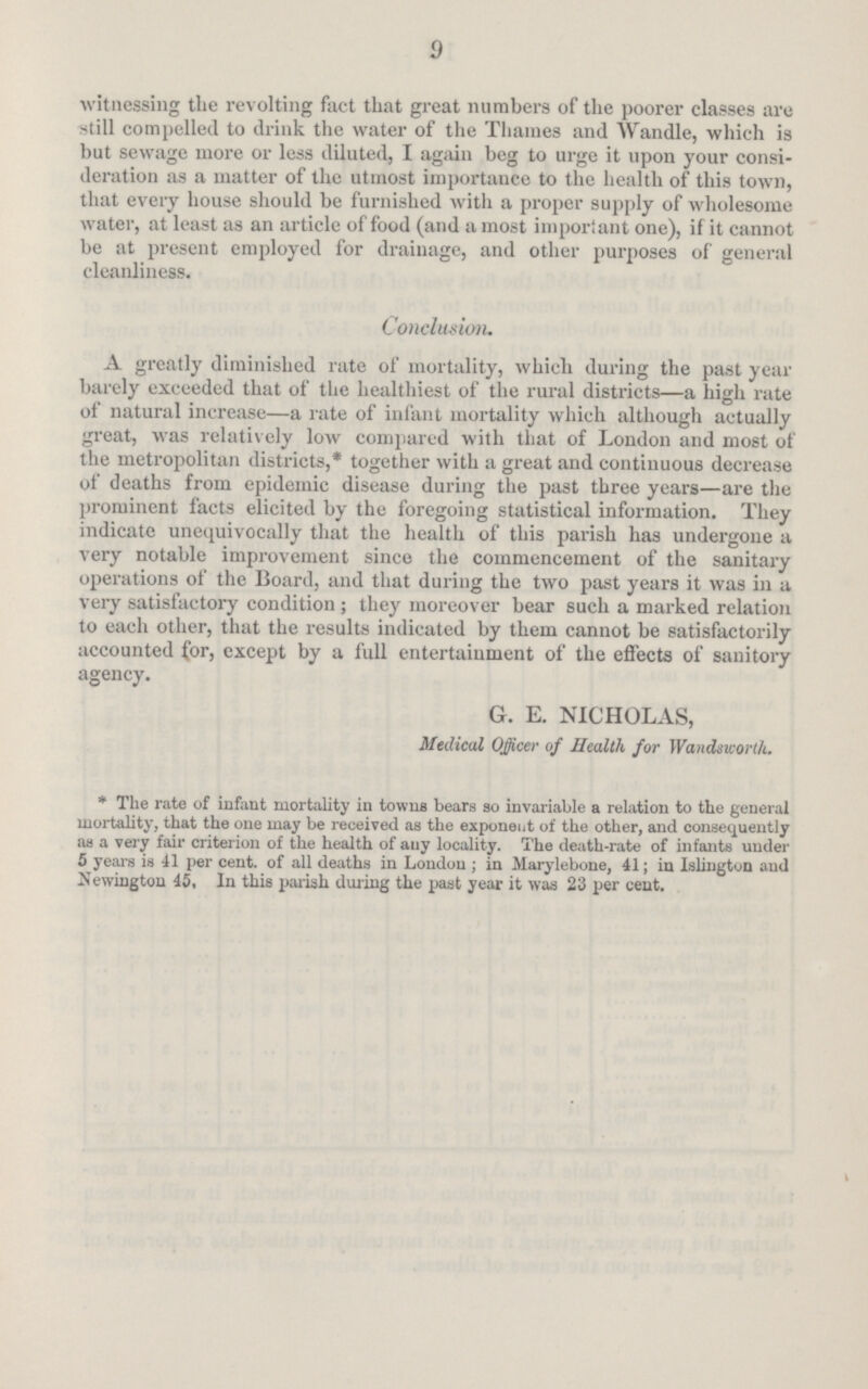 9 witnessing the revolting fact that great numbers of the poorer classes are still compelled to drink the water of the Thames and Wandle, which is but sewage more or less diluted, I again beg to urge it upon your consi deration as a matter of the utmost importance to the health of this town, that every house should be furnished with a proper supply of wholesome water, at least as an article of food (and a most important one), if it cannot be at present employed for drainage, and other purposes of general cleanliness. Conclusion. A greatly diminished rate of mortality, which during the past year barely exceeded that of the healthiest of the rural districts—a high rate of natural increase—a rate of infant mortality which although actually great, was relatively low compared with that of London and most of the metropolitan districts,* together with a great and continuous decrease of deaths from epidemic disease during the past three years—are the prominent facts elicited by the foregoing statistical information. They indicate unequivocally that the health of this parish has undergone a very notable improvement since the commencement of the sanitary operations of the Board, and that during the two past years it was in a very satisfactory condition ; they moreover bear such a marked relation to each other, that the results indicated by them cannot be satisfactorily accounted for, except by a full entertainment of the effects of sanitory agency. G. E. NICHOLAS, Medical Officer of Health for Wandsworth. * The rate of infant mortality in towns bears so invariable a relation to the general mortality, that the one may be received as the exponent of the other, and consequently as a very fair criterion of the health of any locality. The death-rate of infants under 5 years is 41 per cent, of all deaths in London ; in Marylebone, 41; in Islington and Uewingtou 45, In this pariah during the past year it was 23 per cent.