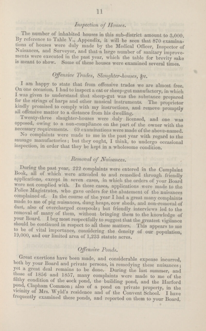 11 Inspection of Houses. The number of inhabited houses in this sub-district amount to 3,000. By reference to Table V., Appendix, it will be seen that 870 examina tions of houses were duly made by the Medical Officer, Inspector of Nuisances, and Surveyor, and that a large number of sanitary improve ments were executed in the past year, which the table for brevity sake is meant to show. Some of these houses were examined several times. Offensive Trades, Slaughter-houses, &c. I am happy to state that from offensive trades we are almost free. On one occasion, I had to inspect a cat or sheep-gut manufactory, in which I was given to understand that sheep-gut was the substance prepared for the strings of harps and other musical instruments. The proprietor kindly promised to comply with my instructions, and remove promptly all offensive matter to a distance from his dwelling. Twenty-three slaughter-houses were duly licensed, and one was opposed, owing to a non-compliance on the part of the owner with the necessary requirements. 69 examinations were made of the above-named. No complaints were made to me in the past year with regard to the sausage manufactories; but they ought, I think, to undergo occasional inspection, in order that they be kept in a wholesome condition. Removal of Nuisances. During the past year, 222 complaints were entered in the Complaint Book, all of which were attended to and remedied through friendly applications, except in seven cases, in which the orders of your Board were not complied with. In these cases, applications were made to the Police Magistrates, who gave orders for the abatement of the nuisances complained of. In the course of the year I had a great many complaints made to me of pig nuisances, dung heaps, cow sheds, and non-removal of dust, also of overcharged cesspools ; but friendly interviews led to the removal of many of them, without bringing them to the knowledge of your Board. I beg most respectfully to suggest that the greatest vigilance should be continued in respect to all these matters. This appears to me to be of vital importance, considering the density of our population, 19,000, and our limited area of 1,233 statute acres. Offensive Ponds. Great exertions have been made, and considerable expense incurred, both by your Board and private persons, in remedying these nuisances; yet a great deal remains to be done. During the last summer, and those of 1856 and 1857, many complaints were made to me of the filthy condition of the cock pond, the building pond, and the Harford pond, Clapham Common; also of a pond on private property, in the vicinity of Mrs. Wyld's residence and of the Convent School. I have frequently examined these ponds, and reported on them to your Board,