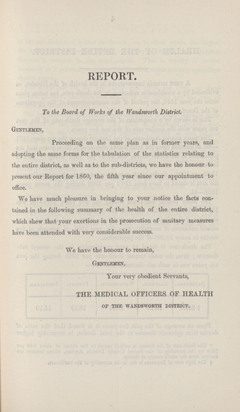REPORT. To the Board of Works of the Wandsworth District. Gentlemen, Proceeding on the same plan as in former years, and adopting the same forms for the tabulation of the statistics relating to the entire district, as well as to the sub-districts, we have the honour to present our Report for 1860, the fifth year since our appointment to office. We have much pleasure in bringing to your notice the facts con tained in the following summary of the health of the entire district, which shew that your exertions in the prosecution of sanitary measures have been attended with very considerable success. We have the honour to remain, Gentlemen, Your very obedient Servants, THE MEDICAL OFFICERS OF HEALTH of the wandsworth district.