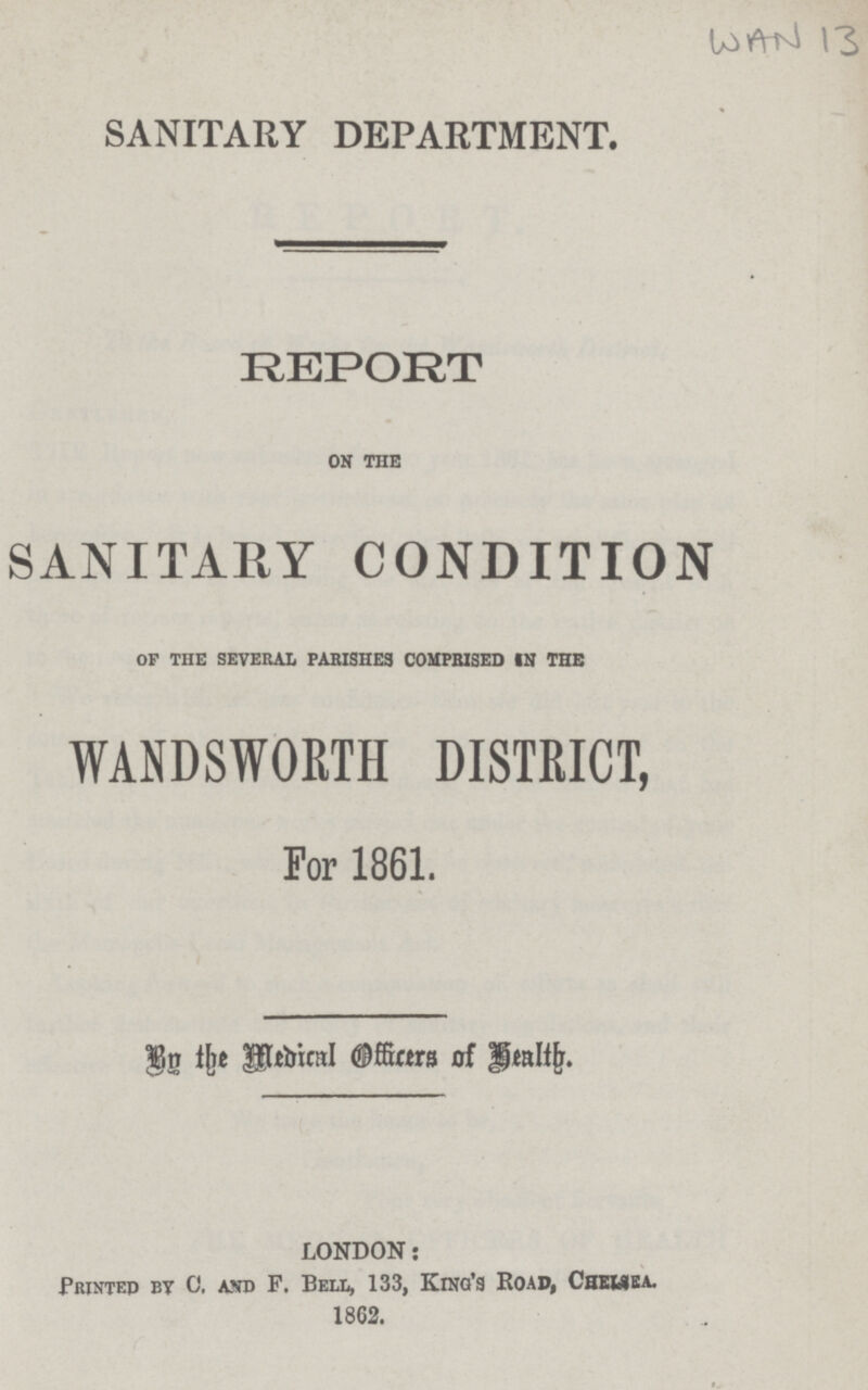 WAN 13 SANITARY DEPARTMENT. REPORT on the SANITARY CONDITION of the several parishes comprised in the WANDSWORTH DISTRICT, For 1861. By the Medical Officers of Health. LONDON: Printed by C. and F. Bell, 133, King's Road, Chelsea. 1862.