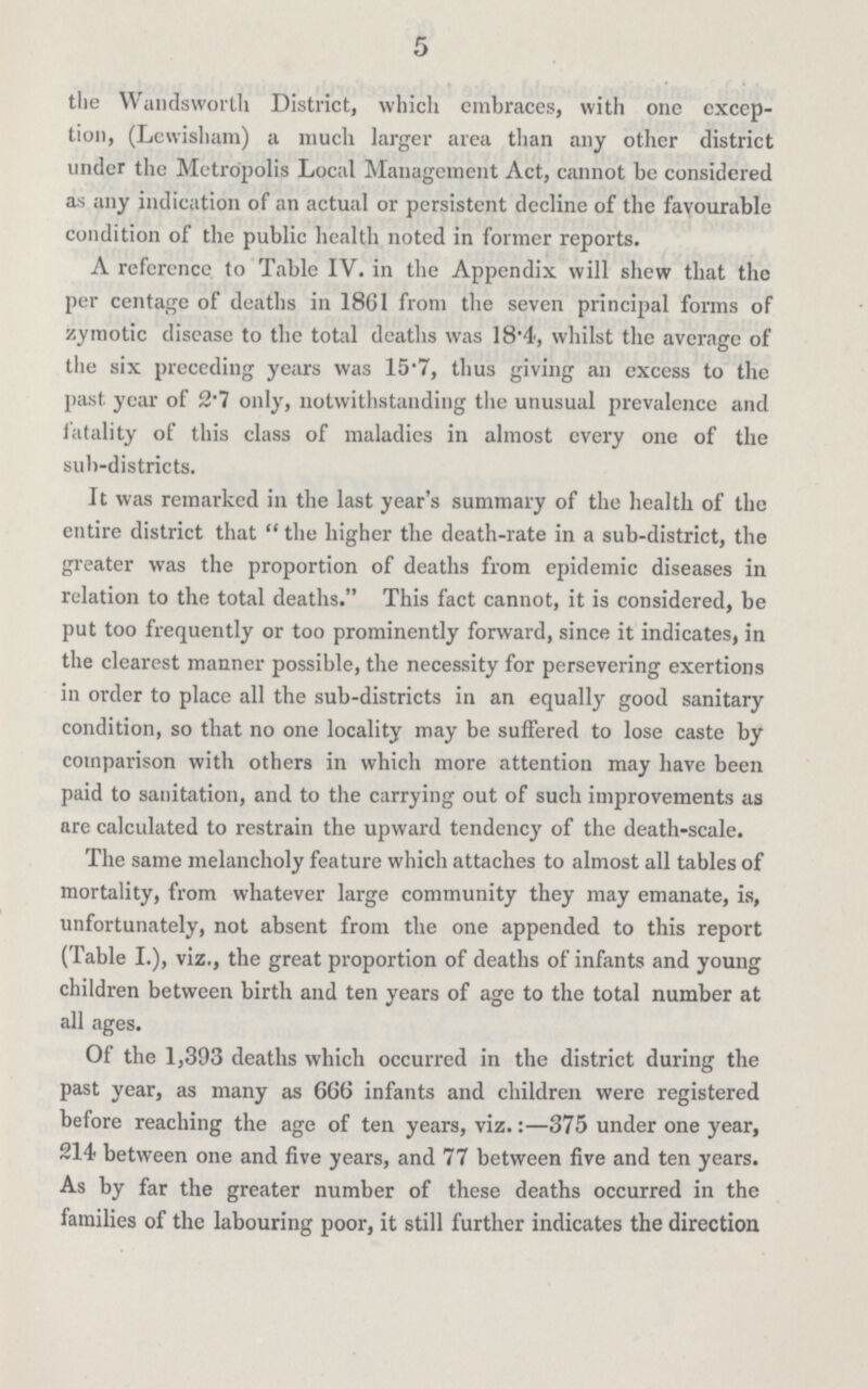5 the Wandsworth District, which embraces, with one excep tion, (Lewisham) a much larger area than any other district under the Metropolis Local Management Act, cannot be considered as any indication of an actual or persistent decline of the favourable condition of the public health noted in former reports. A reference to Table IV. in the Appendix will shew that the per centage of deaths in 1861 from the seven principal forms of zymotic disease to the total deaths was 18.4, whilst the average of the six preceding years was 15.7, thus giving an excess to the past year of 2.7 only, notwithstanding the unusual prevalence and fatality of this class of maladies in almost every one of the sub-districts. It was remarked in the last year's summary of the health of the entire district that  the higher the death-rate in a sub-district, the greater was the proportion of deaths from epidemic diseases in relation to the total deaths. This fact cannot, it is considered, be put too frequently or too prominently forward, since it indicates, in the clearest manner possible, the necessity for persevering exertions in order to place all the sub-districts in an equally good sanitary condition, so that no one locality may be suffered to lose caste by comparison with others in which more attention may have been paid to sanitation, and to the carrying out of such improvements as are calculated to restrain the upward tendency of the death-scale. The same melancholy feature which attaches to almost all tables of mortality, from whatever large community they may emanate, is, unfortunately, not absent from the one appended to this report (Table I.), viz., the great proportion of deaths of infants and young children between birth and ten years of age to the total number at all ages. Of the 1,393 deaths which occurred in the district during the past year, as many as 666 infants and children were registered before reaching the age of ten years, viz.:—375 under one year, 214 between one and five years, and 77 between five and ten years. As by far the greater number of these deaths occurred in the families of the labouring poor, it still further indicates the direction