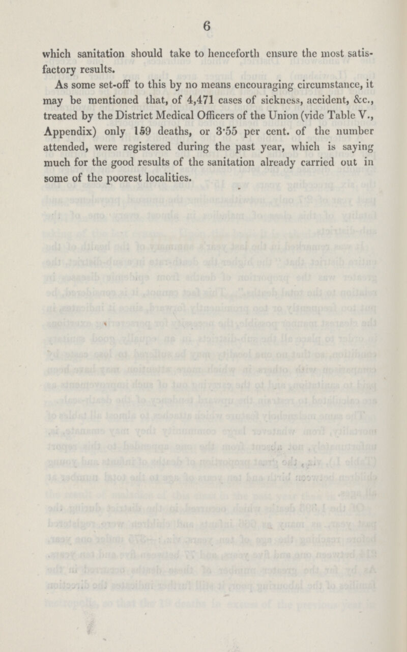 6 which sanitation should take to henceforth ensure the most satis factory results. As some set-off to this by no means encouraging circumstance, it may be mentioned that, of 4,471 cases of sickness, accident, &c., treated by the District Medical Officers of the Union (vide Table V., Appendix) only 159 deaths, or 3.55 per cent. of the number attended, were registered during the past year, which is saying much for the good results of the sanitation already carried out in some of the poorest localities.