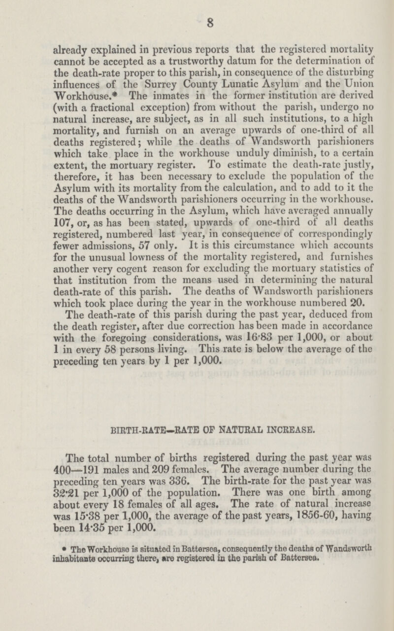 8 already explained in previous reports that the registered mortality cannot be accepted as a trustworthy datum for the determination of the death-rate proper to this parish, in consequence of the disturbing influences of the Surrey County Lunatic Asylum and the Union Workhouse.* The inmates in the former institution are derived (with a fractional exception) from without the parish, undergo no natural increase, are subject, as in all such institutions, to a high mortality, and furnish on an average upwards of one-third of all deaths registered; while the deaths of Wandsworth parishioners which take place in the workhouse unduly diminish, to a certain extent, the mortuary register. To estimate the death-rate justly, therefore, it has been necessary to exclude the population of the Asylum with its mortality from the calculation, and to add to it the deaths of the Wandsworth parishioners occurring in the workhouse. The deaths occurring in the Asylum, which have averaged annually 107, or, as has been stated, upwards of one-third of all deaths registered, numbered last year, in consequence of correspondingly fewer admissions, 57 only. It is this circumstance which accounts for the unusual lowness of the mortality registered, and furnishes another very cogent reason for excluding the mortuary statistics of that institution from the means used in determining the natural death-rate of this parish. The deaths of Wandsworth parishioners which took place during the year in the workhouse numbered 20. The death-rate of this parish during the past year, deduced from the death register, after due correction has been made in accordance with the foregoing considerations, was 1683 per 1,000, or about 1 in every 58 persons living. This rate is below the average of the preceding ten years by 1 per 1,000. BIRTH-RATE—RATE OF NATURAL INCREASE. The total number of births registered during the past year was 400—191 males and 209 females. The average number during the preceding ten years was 336. The birth-rate for the past year was 32.21 per 1,000 of the population. There was one birth among about every 18 females of all ages. The rate of natural increase was 15.38 per 1,000, the average of the past years, 1856-60, having been 14.35 per 1,000. • The Workhouse is situated in Battersea, consequently the deaths of Wandsworth inhabitants occurring there, are registered in the parish of Battersea.