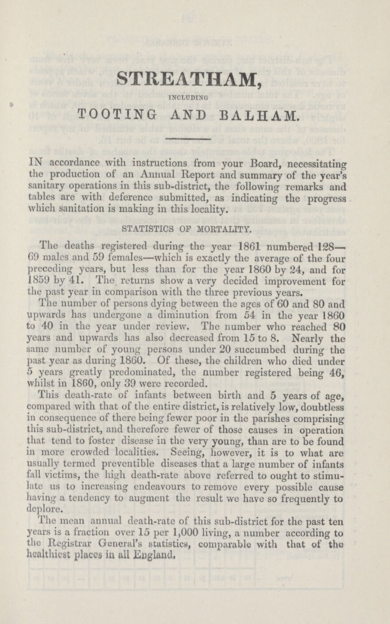 STREATHAM, INCLUDING TOOTING AND BALHAM. IN accordance with instructions from your Board, necessitating the production of an Annual Report and summary of the year's sanitary operations in this sub-district, the following remarks and tables are with deference submitted, as indicating the progress which sanitation is making in this locality. STATISTICS OF MORTALITY. The deaths registered during the year 1861 numbered 128— 69 males and 59 females—which is exactly the average of the four preceding years, but less than for the year 1860 by 24, and for 1859 by 41. The returns show a very decided improvement for the past year in comparison with the three previous years. The number of persons dying between the ages of 60 and 80 and upwards has undergone a diminution from 54 in the year 1860 to 40 in the year under review. The number who reached 80 years and upwards has also decreased from 15 to 8. Nearly the same number of young persons under 20 succumbed during the past year as during 1860. Of these, the children who died under 5 years greatly predominated, the number registered being 46, whilst in 1860, only 39 were recorded. This death-rate of infants between birth and 5 years of age, compared with that of the entire district, is relatively low, doubtless in consequence of there being fewer poor in the parishes comprising this sub-district, and therefore fewer of those causes in operation that tend to foster disease in the very young, than are to be found in more crowded localities. Seeing, however, it is to what are usually termed preventible diseases that a large number of infants fall victims, the high death-rate above referred to ought to stimu late us to increasing endeavours to remove every possible cause having a tendency to augment the result we have so frequently to deplore. The mean annual death-rate of this sub-district for the past ten years is a fraction over 15 per 1,000 living, a number according to the Registrar General's statistics, comparable with that of the healthiest places in all England.
