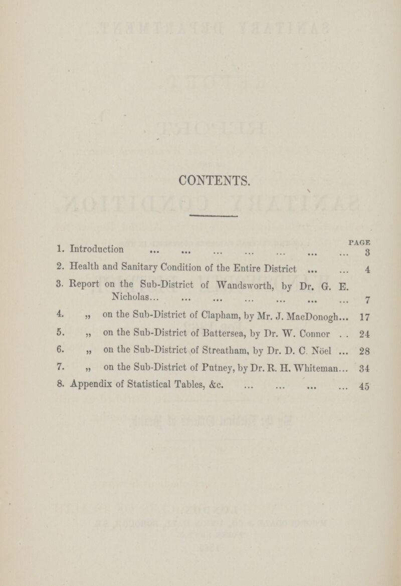 CONTENTS. s page 1. Introduction 3 2. Health and Sanitary Condition of the Entire District 4 3. Report on the Sub-District of Wandsworth, by Dr. G. E. Nicholas 7 4. „ on the Sub-District of Clapham, by Mr. J. MacDonogh 17 5. „ on the Sub-District of Battersea, by Dr. W. Connor 24 6. „ on the Sub-District of Streatham, by Dr. D. C. Noel 28 7. „ on the Sub-District of Putney, by Dr. R. H. Whiteman 34 8. Appendix of Statistical Tables, &c. 45