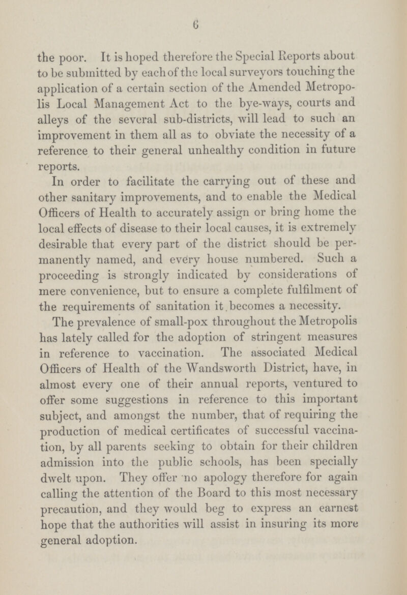 6 the poor. It is hoped therefore the Special Reports about to be submitted by each of the local surveyors touching the application of a certain section of the Amended Metropo lis Local Management Act to the bye-ways, courts and alleys of the several sub-districts, will lead to such an improvement in them all as to obviate the necessity of a reference to their general unhealthy condition in future reports. In order to facilitate the carrying out of these and other sanitary improvements, and to enable the Medical Officers of Health to accurately assign or bring home the local effects of disease to their local causes, it is extremely desirable that every part of the district should be per manently named, and every house numbered. Such a proceeding is strongly indicated by considerations of mere convenience, but to ensure a complete fulfilment of the requirements of sanitation it becomes a necessity. The prevalence of small-pox throughout the Metropolis has lately called for the adoption of stringent measures in reference to vaccination. The associated Medical Officers of Health of the Wandsworth District, have, in almost every one of their annual reports, ventured to offer some suggestions in reference to this important subject, and amongst the number, that of requiring the production of medical certificates of successful vaccina tion, by all parents seeking to obtain for their children admission into the public schools, has been specially dwelt upon. They offer no apology therefore for again calling the attention of the Board to this most necessary precaution, and they would beg to express an earnest hope that the authorities will assist in insuring its more general adoption.