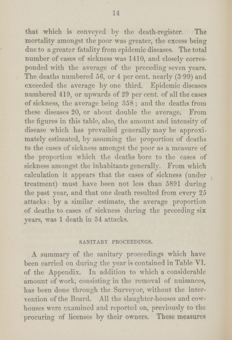 14 that which is conveyed by the death-register. The mortality amongst the poor was greater, the excess being due to a greater fatality from epidemic diseases. The total number of cases of sickness was 1410, and closely corres ponded with the average of the preceding seven years. The deaths numbered 56, or 4 per cent. nearly (3.99) and exceeded the average by one third. Epidemic diseases numbered 419, or upwards of 29 per cent. of all the cases of sickness, the average being 358; and the deaths from these diseases 20, or about double the average. From the figures in this table, also, the amount and intensity of disease which has prevailed generally may be approxi mately estimated, by assuming the proportion of deaths to the cases of sickness amongst the poor as a measure of the proportion which the deaths bore to the cases of sickness amongst the inhabitants generally. From which calculation it appears that the cases of sickness (under treatment) must have been not less than 5891 during the past year, and that one death resulted from every 25 attacks: by a similar estimate, the average proportion of deaths to cases of sickness during the preceding six years, was 1 death in 34 attacks. SANITARY PROCEEDINGS. A summary of the sanitary proceedings which have been carried on during the year is contained in Table VI. of the Appendix. In addition to which a considerable amount of work, consisting in the removal of nuisances, has been done through the Surveyor, without the inter vention of the Board. All the slaughter-houses and cow houses were examined and reported on, previously to the procuring of licenses by their owners. These measures