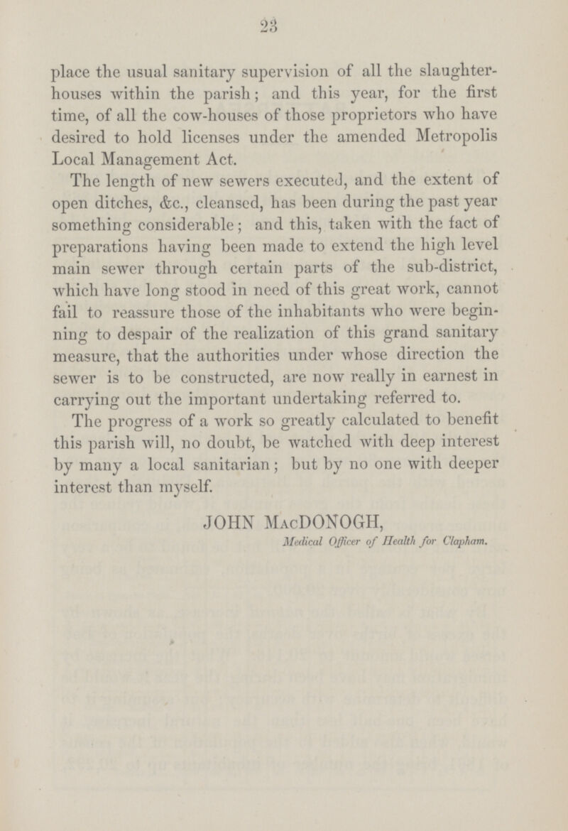 23 place the usual sanitary supervision of all the slaughter houses within the parish; and this year, for the first time, of all the cow-houses of those proprietors who have desired to hold licenses under the amended Metropolis Local Management Act. The length of new sewers executed, and the extent of open ditches, &c., cleansed, has been during the past year something considerable; and this, taken with the fact of preparations having been made to extend the high level main sewer through certain parts of the sub-district, which have long stood in need of this great work, cannot fail to reassure those of the inhabitants who were begin ning to despair of the realization of this grand sanitary measure, that the authorities under whose direction the sewer is to be constructed, are now really in earnest in carrying out the important undertaking referred to. The progress of a work so greatly calculated to benefit this parish will, no doubt, be watched with deep interest by many a local sanitarian; but by no one with deeper interest than myself. JOHN MacDONOGH, Medical Officer of Health for Clapham.