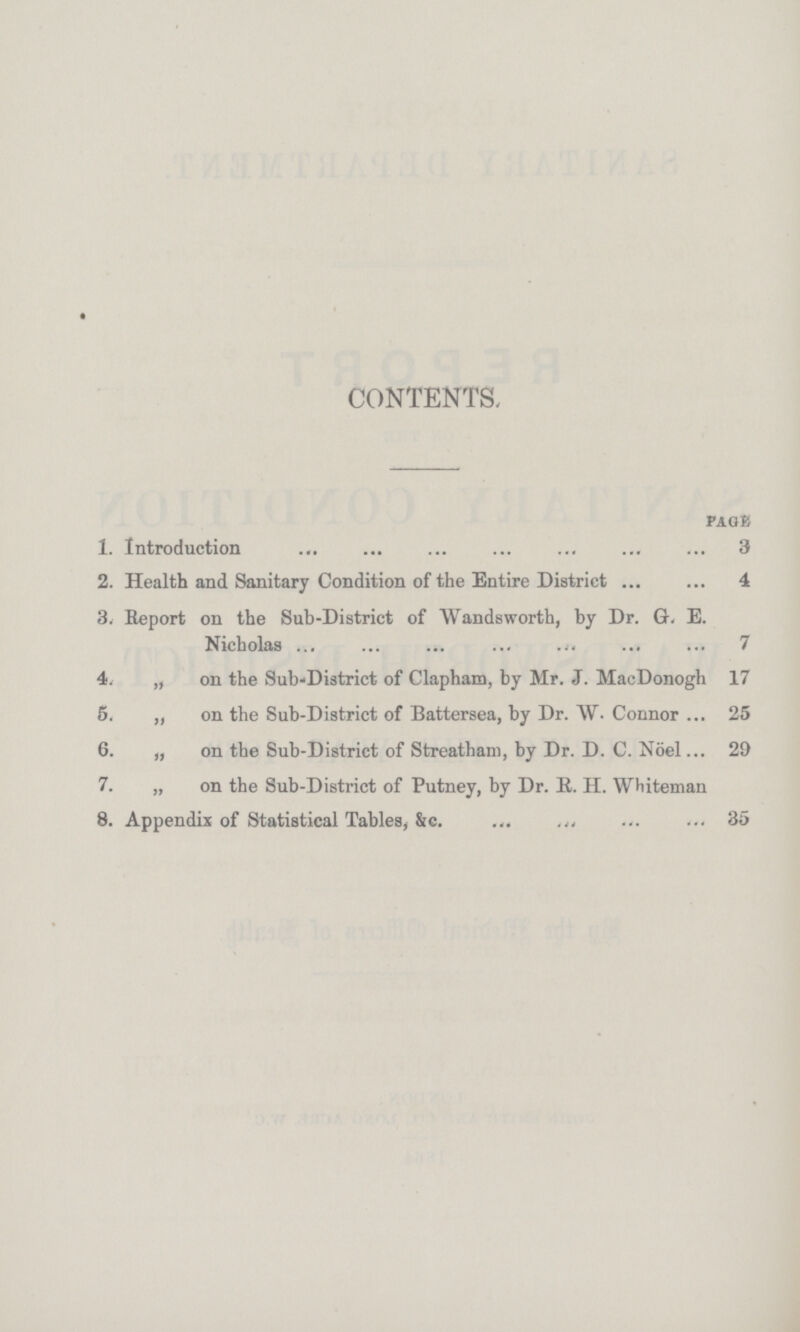 CONTENTS. page 1. Introduction 3 2. Health and Sanitary Condition of the Entire District 4 3. Report on the Sub-District of Wandsworth, by Dr. G. E. Nicholas 7 4. ,, on the Sub-District of Clapham, by Mr. J. MacDonogh 17 5. „ on the Sub-District of Battersea, by Dr. W.Connor 25 6. „ on the Sub-District of Streatham, by Dr. D. C. Nöel 29 7. „ on the Sub-District of Putney, by Dr. R. H. Whiteman 8. Appendix of Statistical Tables, &c. 35