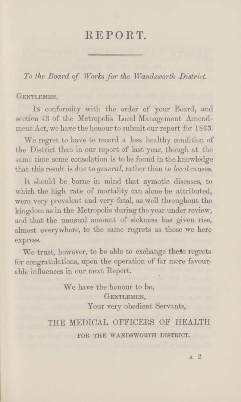 REPORT. To the Board of Works for the Wandsworth District. Gentlemen, In conformity with the order of your Board, and section 43 of the Metropolis Local Management Amend ment Act, we have the honour to submit our report for 1863. We regret to have to record a less healthy condition of the District than in our report of last year, though at the same time some consolation is to be found in the knowledge that this result is due to general, rather than to local causes. It should be borne in mind that zymotic diseases, to which the high rate of mortality can alone be attributed, were very prevalent and very fatal, as well throughout the kingdom as in the Metropolis during the year under review, and that the unusual amount of sickness has given rise, almost everywhere, to the same regrets as those we here express. We trust, however, to be able to exchange these regrets for congratulations, upon the operation of far more favour able influences in our next Report. We have the honour to be, Gentlemen, Your very obedient Servants, THE MEDICAL OFFICERS OF HEALTH for the wandsworth district. A 2