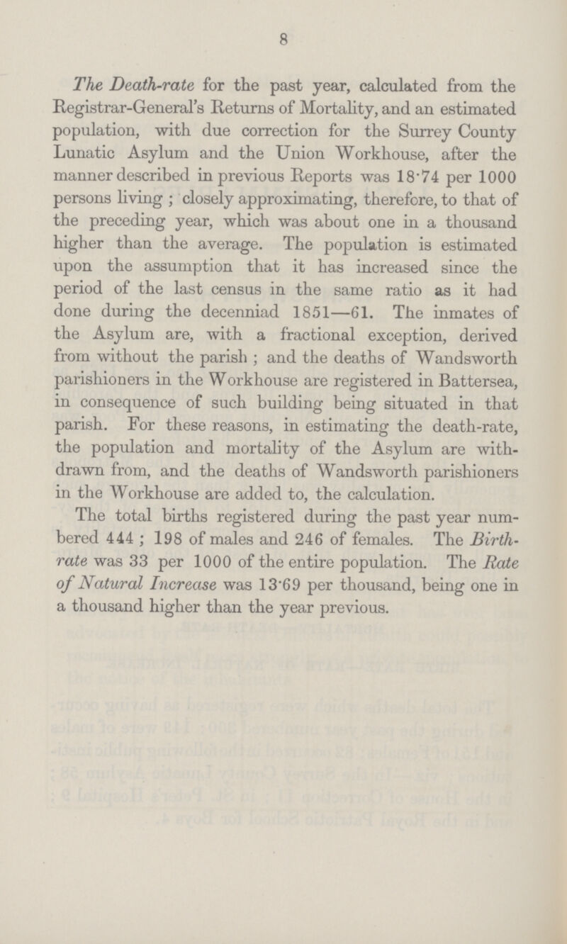 8 The Death-rate for the past year, calculated from the Registrar-General's Returns of Mortality, and an estimated population, with due correction for the Surrey County Lunatic Asylum and the Union Workhouse, after the manner described in previous Reports was 18.74 per 1000 persons living; closely approximating, therefore, to that of the preceding year, which was about one in a thousand higher than the average. The population is estimated upon the assumption that it has increased since the period of the last census in the same ratio as it had done during the decenniad 1851—61. The inmates of the Asylum are, with a fractional exception, derived from without the parish; and the deaths of Wandsworth parishioners in the Workhouse are registered in Battersea, in consequence of such building being situated in that parish. For these reasons, in estimating the death-rate, the population and mortality of the Asylum are with drawn from, and the deaths of Wandsworth parishioners in the Workhouse are added to, the calculation. The total births registered during the past year num bered 444; 198 of males and 246 of females. The Birth rate was 33 per 1000 of the entire population. The Rate of Natural Increase was 13.69 per thousand, being one in a thousand higher than the year previous.