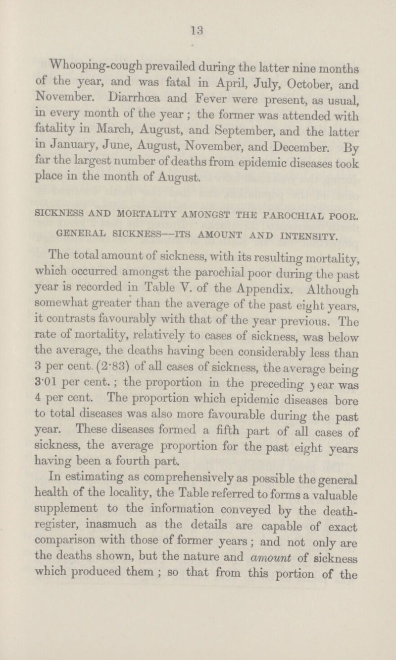 13 Whooping-cough prevailed during the latter nine months of the year, and was fatal in April, July, October, and November. Diarrhoea and Fever were present, as usual, in every month of the year; the former was attended with fatality in March, August, and September, and the latter in January, June, August, November, and December. By far the largest number of deaths from epidemic diseases took place in the month of August. sickness and mortality amongst the parochial poor. general sickness—its amount and intensity. The total amount of sickness, with its resulting mortality, which occurred amongst the parochial poor during the past year is recorded in Table V. of the Appendix. Although somewhat greater than the average of the past eight years, it contrasts favourably with that of the year previous. The rate of mortality, relatively to cases of sickness, was below the average, the deaths having been considerably less than 3 per cent. (2.83) of all cases of sickness, the average being 3.01 per cent.; the proportion in the preceding ) ear was 4 per cent. The proportion which epidemic diseases bore to total diseases was also more favourable during the past year. These diseases formed a fifth part of all cases of sickness, the average proportion for the past eight years having been a fourth part. In estimating as comprehensively as possible the general health of the locality, the Table referred to forms a valuable supplement to the information conveyed by the death register, inasmuch as the details are capable of exact comparison with those of former years; and not only are the deaths shown, but the nature and amount of sickness which produced them; so that from this portion of the