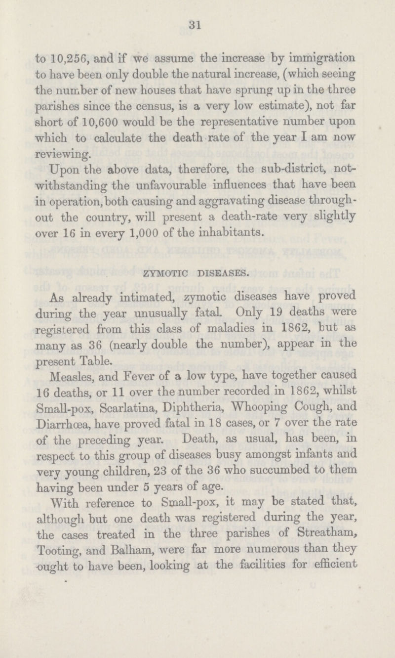 31 to 10,256, and if we assume the increase by immigration to have been only double the natural increase, (which seeing the number of new houses that have sprung up in the three parishes since the census, is a very low estimate), not far short of 10,600 would be tbe representative number upon which to calculate the death rate of the year I am now reviewing. Upon the above data, therefore, the sub-district, not withstanding the unfavourable influences that have been in operation, both causing and aggravating disease through out the country, will present a death-rate very slightly over 16 in every 1,000 of the inhabitants. zymotic diseases. As already intimated, zymotic diseases have proved during the year unusually fatal. Only 19 deaths were registered from this class of maladies in 1862, but as many as 36 (nearly double the number), appear in the present Table. Measles, and Fever of a low type, have together caused 16 deaths, or 11 over the number recorded in 1862, whilst Small-pox, Scarlatina, Diphtheria, Whooping Cough, and Diarrhoea, have proved fatal in 18 cases, or 7 over the rate of the preceding year. Death, as usual, has been, in respect to this group of diseases busy amongst infants and very young children, 23 of the 36 who succumbed to them having been under 5 years of age. With reference to Small-pox, it may be stated that, although but one death was registered during the year, the cases treated in the three parishes of Streatham, Tooting, and Balham, were far more numerous than they ought to have been, looking at the facilities for efficient