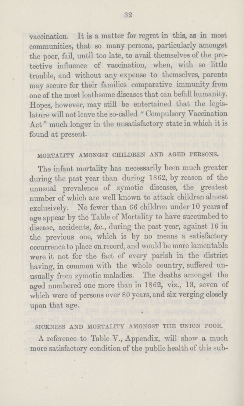 32 vaccination. It is a matter for regret in this, as in most communities, that so many persons, particularly amongst the poor, fail, until too late, to avail themselves of the pro tective influence of vaccination, when, with so little trouble, and without any expense to themselves, parents may secure for their families comparative immunity from one of the most loathsome diseases that can befall humanity. Hopes, however, may still be entertained that the legis lature will not leave the so-called  Compulsory Vaccination Act much longer in the unsatisfactory state in which it is found at present. mortality amongst children and aged persons. The infant mortality has necessarily been much greater during the past year than during 1862, by reason of the unusual prevalence of zymotic diseases, the greatest number of which are well known to attack children almost exclusively. No fewer than 66 children under 10 years of age appear by the Table of Mortality to have succumbed to disease, accidents, &c., during the past year, against 16 in the previous one, which is by no means a satisfactory occurrence to place on record, and would be more lamentable were it not for the fact of every parish in the district having, in common with the whole country, suffered un usually from zymotic maladies. The deaths amongst the aged numbered one more than in 1862, viz., 13, seven of which were of persons over 80 years, and six verging closely upon that age. sickness and mortality amongst the union poor. A reference to Table V., Appendix, will show a much more satisfactory condition of the public health of this sub-