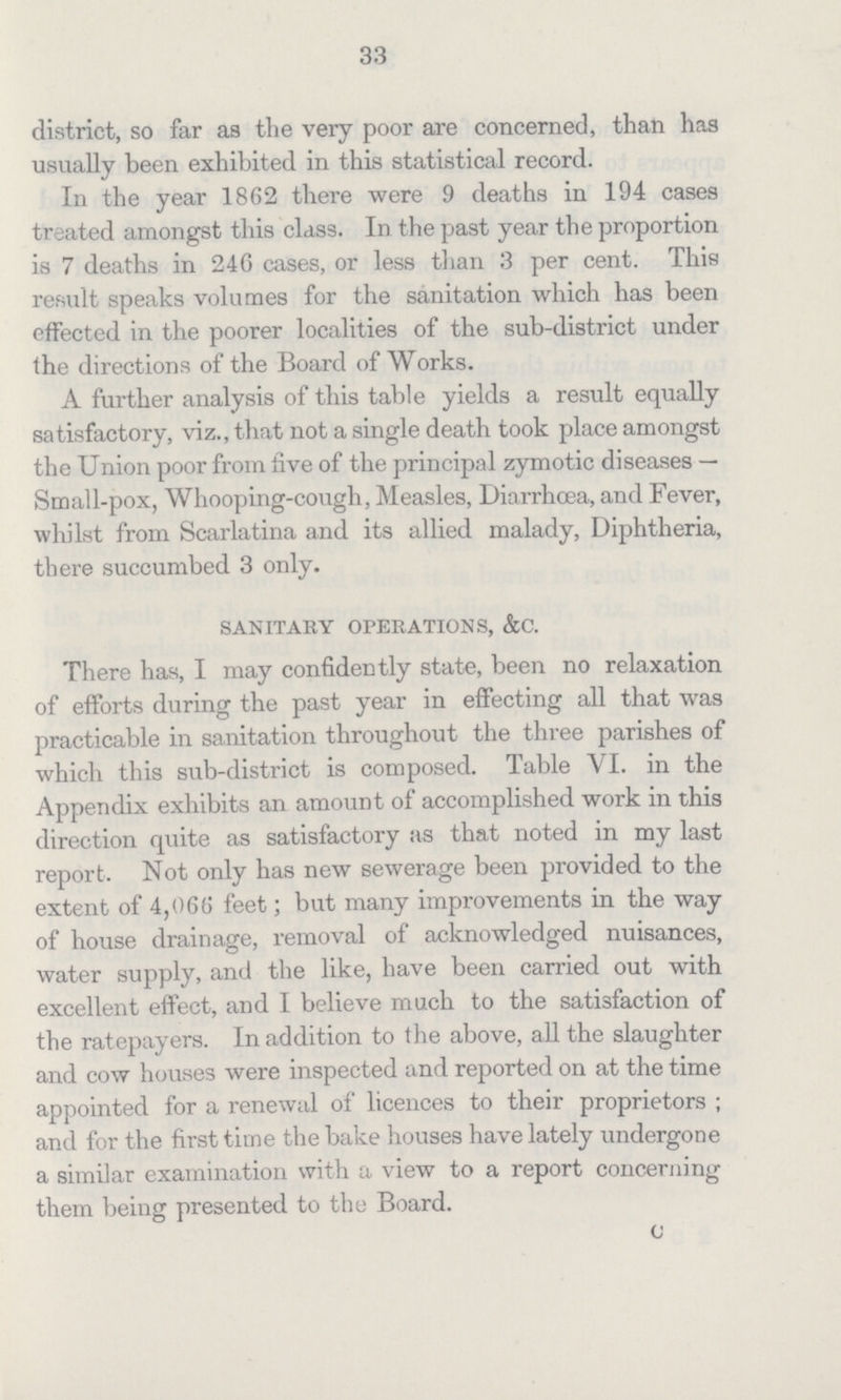 33 district, so far as the very poor are concerned, than has usually been exhibited in this statistical record. In the year 1862 there were 9 deaths in 194 cases treated amongst this class. In the past year the proportion is 7 deaths in 246 cases, or less than 3 per cent. This result speaks volumes for the sanitation which has been effected in the poorer localities of the sub-district under the directions of the Board of Works. A further analysis of this table yields a result equally satisfactory, viz., that not a single death took place amongst the Union poor from five of the principal zymotic diseases — Small-pox, Whooping-cough, Measles, Diarrhoea, and Fever, whilst from Scarlatina and its allied malady, Diphtheria, there succumbed 3 only. sanitary operations, &c. There has, I may confidently state, been no relaxation of efforts during the past year in effecting all that was practicable in sanitation throughout the three parishes of which this sub-district is composed. Table VI. in the Appendix exhibits an amount of accomplished work in this direction quite as satisfactory as that noted in my last report. Not only has new sewerage been provided to the extent of 4,066 feet; but many improvements in the way of house drainage, removal of acknowledged nuisances, water supply, and the like, have been carried out with excellent effect, and I believe much to the satisfaction of the ratepayers. In addition to the above, all the slaughter and cow houses were inspected and reported on at the time appointed for a renewal of licences to their proprietors; and for the first time the bake houses have lately undergone a similar examination with a view to a report concerning them being presented to the Board. c