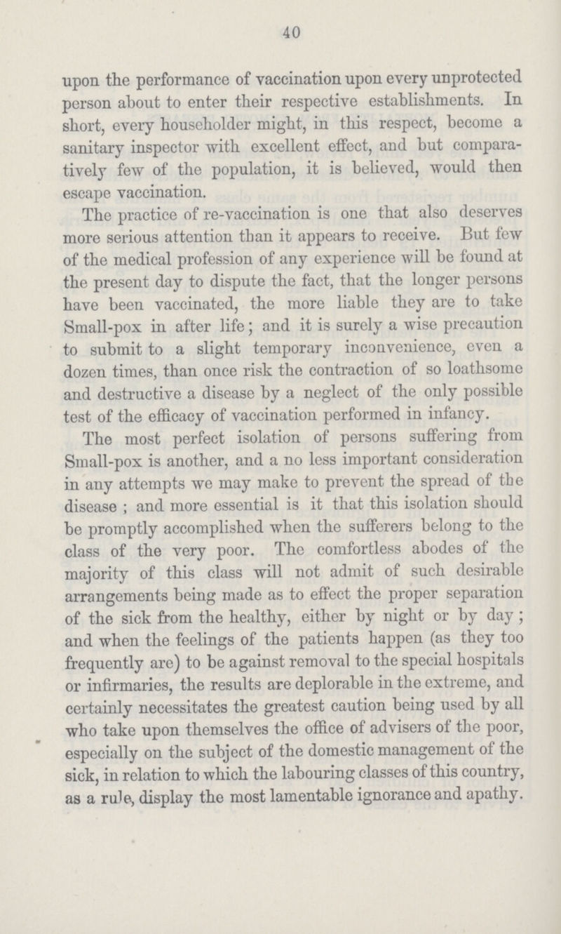 40 upon the performance of vaccination upon every unprotected person about to enter their respective establishments. In short, every householder might, in this respect, become a sanitary inspector with excellent effect, and but compara tively few of the population, it is believed, would then escape vaccination. The practice of re-vaccination is one that also deserves more serious attention than it appears to receive. But few of the medical profession of any experience will be found at the present day to dispute the fact, that the longer persons have been vaccinated, the more liable they are to take Small-pox in after life; and it is surely a wise precaution to submit to a slight temporary inconvenience, even a dozen times, than once risk the contraction of so loathsome and destructive a disease by a neglect of the only possible test of the efficacy of vaccination performed in infancy. The most perfect isolation of persons suffering from Small-pox is another, and a no less important consideration in any attempts we may make to prevent the spread of the disease ; and more essential is it that this isolation should be promptly accomplished when the sufferers belong to the class of the very poor. The comfortless abodes of the majority of this class will not admit of such desirable arrangements being made as to effect the proper separation of the sick from the healthy, either by night or by day; and when the feelings of the patients happen (as they too frequently are) to be against removal to the special hospitals or infirmaries, the results are deplorable in the extreme, and certainly necessitates the greatest caution being used by all who take upon themselves the office of advisers of the poor, especially on the subject of the domestic management of the sick, in relation to which the labouring classes of this country, as a rule, display the most lamentable ignorance and apathy.