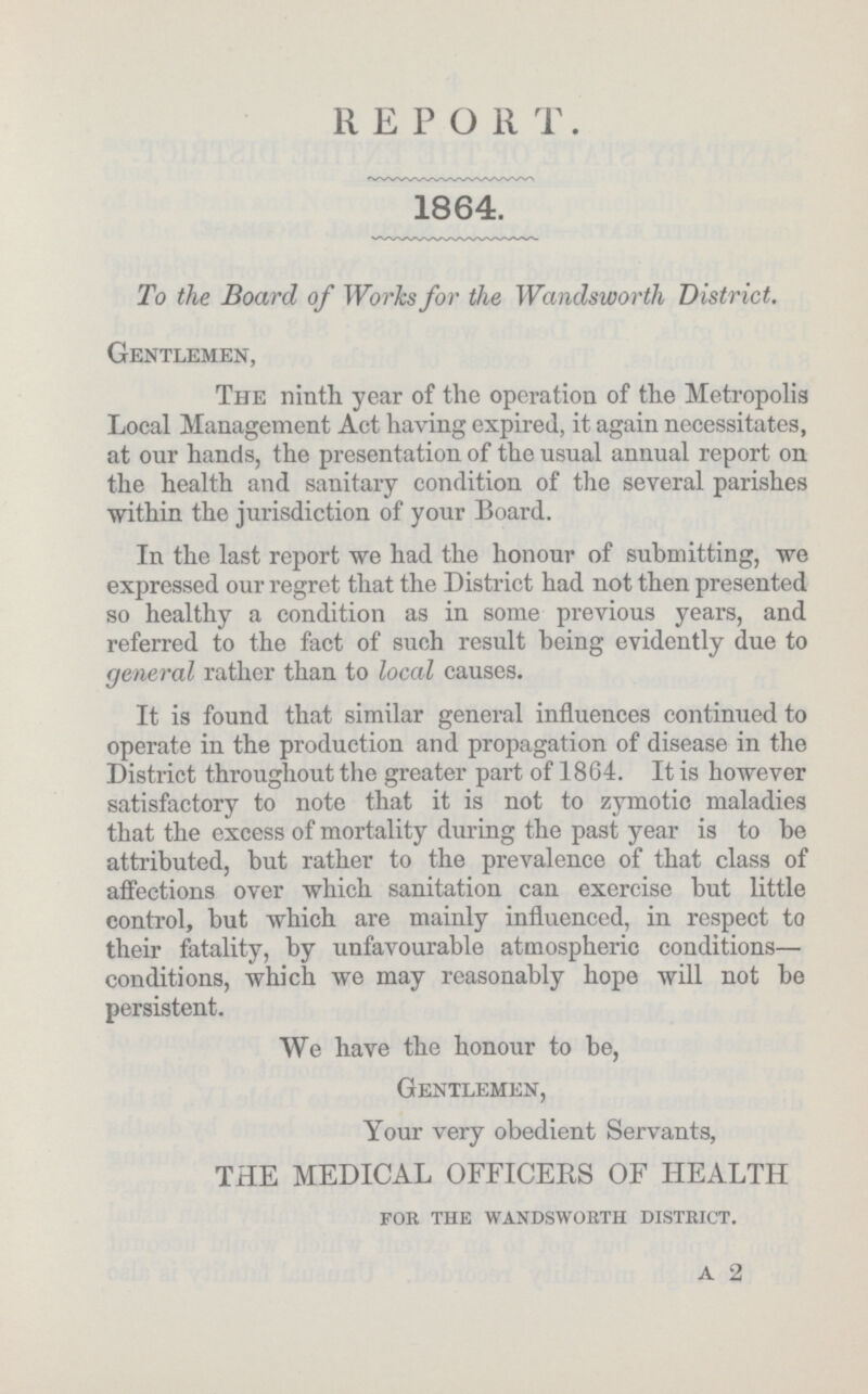 REPORT. 1864. To the Board of Works for the Wandsworth District. Gentlemen, The ninth year of the operation of the Metropolis Local Management Act having expired, it again necessitates, at our hands, the presentation of the usual annual report on the health and sanitary condition of the several parishes within the jurisdiction of your Board. In the last report we had the honour of submitting, we expressed our regret that the District had not then presented so healthy a condition as in some previous years, and referred to the fact of such result being evidently due to general rather than to local causes. It is found that similar general influences continued to operate in the production and propagation of disease in the District throughout the greater part of 1864. It is however satisfactory to note that it is not to zymotic maladies that the excess of mortality during the past year is to be attributed, but rather to the prevalence of that class of affections over which sanitation can exercise but little control, but which are mainly influenced, in respect to their fatality, by unfavourable atmospheric conditions— conditions, which we may reasonably hope will not be persistent. We have the honour to be, Gentlemen, Your very obedient Servants, THE MEDICAL OFFICERS OF HEALTH FOR THE WANDSWORTH DISTRICT. A 2