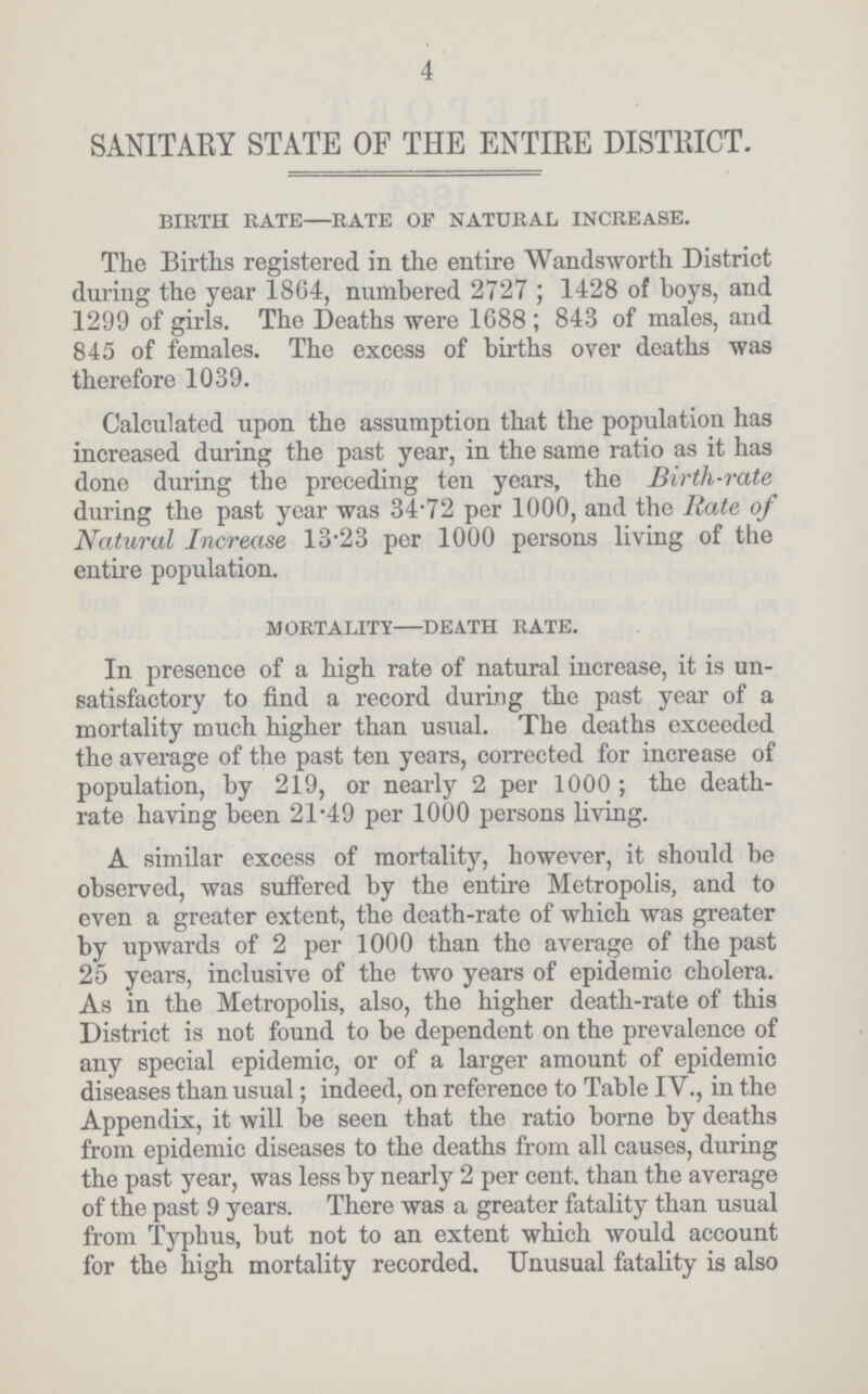 4 SANITARY STATE OF THE ENTIRE DISTRICT. birth rate—rate op natural increase. The Births registered in the entire Wandsworth District during the year 1864, numbered 2727; 1428 of boys, and 1299 of girls. The Deaths were 1688; 843 of males, and 845 of females. The excess of births over deaths was therefore 1039. Calculated upon the assumption that the population has increased during the past year, in the same ratio as it has done during the preceding ten years, the Birth-rate during the past year was 34.72 per 1000, and the Rate of Natural Increase 13.23 per 1000 persons living of the entire population. mortality-death rate. In presence of a high rate of natural increase, it is un satisfactory to find a record during the past year of a mortality much higher than usual. The deaths exceeded the average of the past ten years, corrected for increase of population, by 219, or nearly 2 per 1000 ; the death rate having been 21.49 per 1000 persons living. A similar excess of mortality, however, it should be observed, was suffered by the entire Metropolis, and to even a greater extent, the death-rate of which was greater by upwards of 2 per 1000 than the average of the past 25 years, inclusive of the two years of epidemic cholera. As in the Metropolis, also, the higher death-rate of this District is not found to be dependent on the prevalence of any special epidemic, or of a larger amount of epidemic diseases than usual; indeed, on reference to Table IV., in the Appendix, it will be seen that the ratio borne by deaths from epidemic diseases to the deaths from all causes, during the past year, was less by nearly 2 per cent. than the average of the past 9 years. There was a greater fatality than usual from Typhus, but not to an extent which would account for the high mortality recorded. Unusual fatality is also