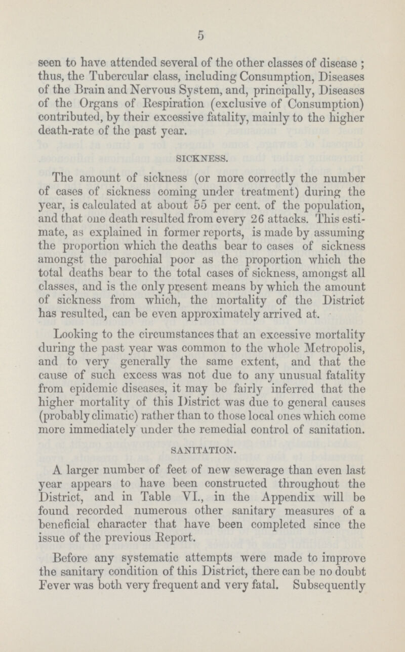 5 seen to have attended several of the other classes of disease ; thus, the Tubercular class, including Consumption, Diseases of the Brain and Nervous System, and, principally, Diseases of the Organs of Bespiration (exclusive of Consumption) contributed, by their excessive fatality, mainly to the higher death-rate of the past year. sickness. The amount of sickness (or more correctly the number of cases of sickness coming under treatment) during the year, is calculated at about 55 per cent. of the population, and that one death resulted from every 26 attacks. This esti mate, as explained in former reports, is made by assuming the proportion which the deaths bear to cases of sickness amongst the parochial poor as the proportion which the total deaths bear to the total cases of sickness, amongst all classes, and is the only present means by which the amount of sickness from which, the mortality of the District has resulted, can be even approximately arrived at. Looking to the circumstances that an excessive mortality during the past year was common to the whole Metropolis, and to very generally the same extent, and that the cause of such excess was not due to any unusual fatality from epidemic diseases, it may be fairly inferred that the higher mortality of this District was due to general causes (probably climatic) rather than to those local ones which come more immediately under the remedial control of sanitation. sanitation. A larger number of feet of new sewerage than even last year appears to have been constructed throughout the District, and in Table VI., in the Appendix will be found recorded numerous other sanitary measures of a beneficial character that have been completed since the issue of the previous Beport. Before any systematic attempts were made to improve the sanitary condition of this District, there can be no doubt Fever was both very frequent and very fatal. Subsequently