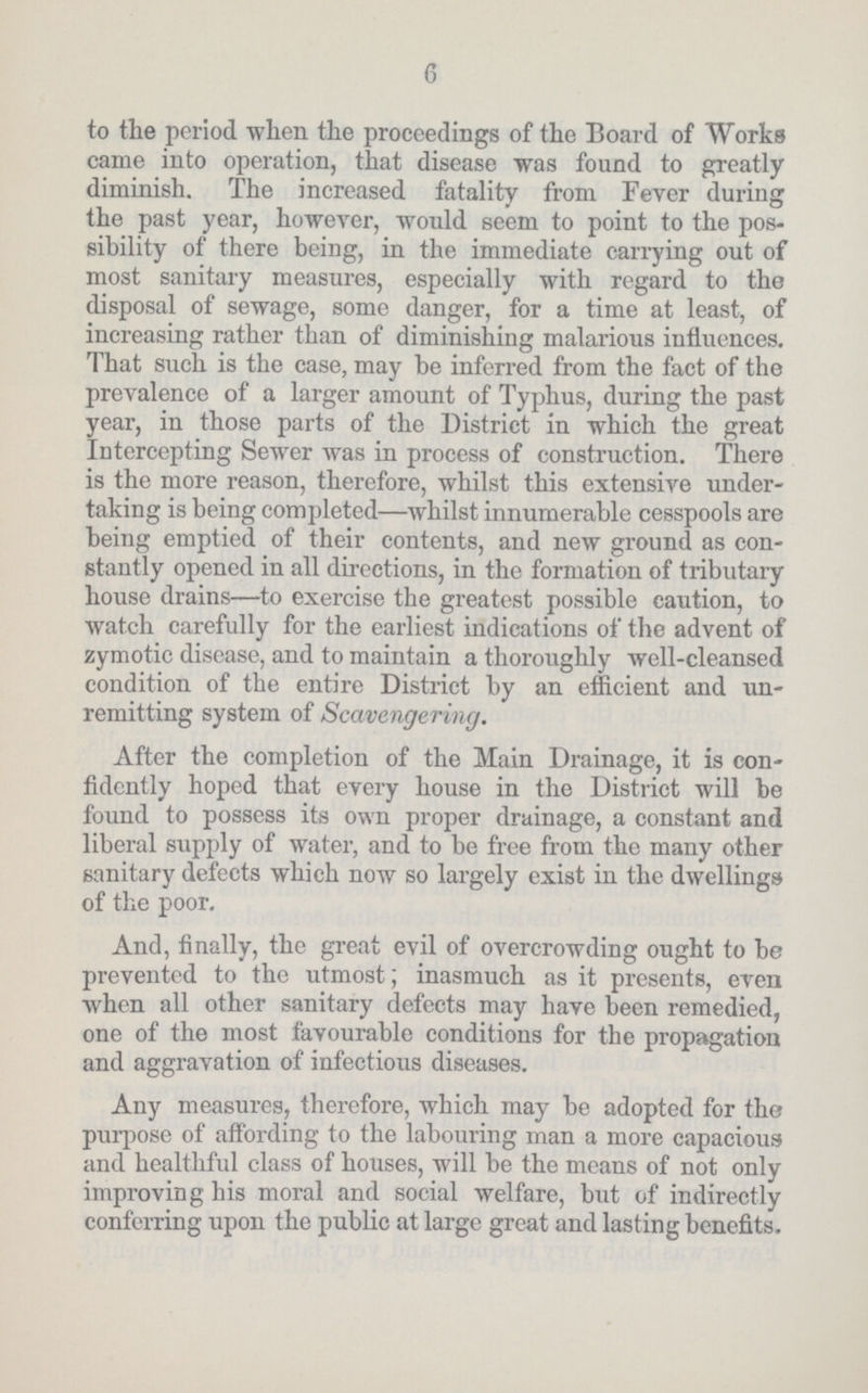 6 to the period when the proceedings of the Board of Works came into operation, that disease was found to greatly diminish. The increased fatality from Fever during the past year, however, would seem to point to the pos sibility of there being, in the immediate carrying out of most sanitary measures, especially with regard to the disposal of sewage, some danger, for a time at least, of increasing rather than of diminishing malarious influences. That such is the case, may be inferred from the fact of the prevalence of a larger amount of Typhus, during the past year, in those parts of the District in which the great Intercepting Sewer was in process of construction. There is the more reason, therefore, whilst this extensive under taking is being completed—whilst innumerable cesspools are being emptied of their contents, and new ground as con stantly opened in all directions, in the formation of tributary house drains—to exercise the greatest possible caution, to watch carefully for the earliest indications of the advent of zymotic disease, and to maintain a thoroughly well-cleansed condition of the entire District by an efficient and un remitting system of Scavengering. After the completion of the Main Drainage, it is con fidently hoped that every house in the District will be found to possess its own proper drainage, a constant and liberal supply of water, and to be free from the many other sanitary defects which now so largely exist in the dwellings of the poor. And, finally, the great evil of overcrowding ought to be prevented to the utmost; inasmuch as it presents, even when all other sanitary defects may have been remedied, one of the most favourable conditions for the propagation and aggravation of infectious diseases. Any measures, therefore, which may be adopted for the purpose of affording to the labouring man a more capacious and healthful class of houses, will be the means of not only improving his moral and social welfare, but of indirectly conferring upon the public at large great and lasting benefits.