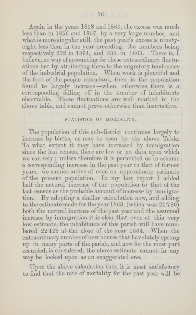 16 Again in the years 1858 and 1860, the excess was much less than in 1856 and 1857, by a very large number, and what is more singular still, the past year's excess is ninety eight less than in the year preceding, the numbers being respectively 232 in 1864, and 330 in 1863. There is, I believe, no way of account ing for these extraordinary fluctu ations but by attributing them to the migratory tendencies of the industrial population. When work is plentiful and the food of the people abundant, then is the population found to largely increase—when otherwise, there is a corresponding falling off in the number of inhabitants observable. These fluctuations are well marked in the above table, and cannot prove otherwise than instructive. STATISTICS OF MORTALITY. The population of this sub-district continues largely to increase by births, as may be seen by the above Table. To what extent it may have increased by immigration since the last census, there are few or no data upon which we can rely ; unless therefore it is permitted us to assume a corresponding increase in the past year to that of former years, we cannot arrive at even an approximate estimate of the present population. In my last report I added half the natural increase of the population to that of the last census as the probable amount of increase by immigra tion. By adopting a similar calculation now, and adding to the estimate made for the year 1863, (which was 2l.780) both the natural increase of the past year and the assumed increase by immigration it is clear that even at this very low estimate, the inhabitants of this parish will have num bered 22.128 at the close of the year 1864. When the extraordinary number of new houses that have.lately sprung up in many parts of the parish, and now for the most part occupied, is considered, the above estimate cannot in any way be looked upon as an exaggerated one. Upon the above calculation then it is most satisfactory to find that the rate of mortality for the past year will be