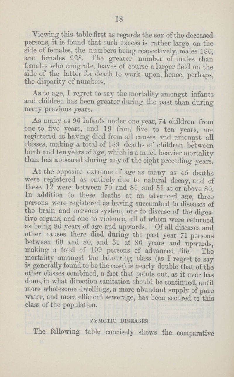 18 Viewing this table first as regards the sex of the deceased persons, it is found that such excess is rather large on the side of females, the numbers being respectively, males 180, and females 228. The greater number of males than females who emigrate, leaves of course a larger field on the side of the latter for death to work upon, hence, perhaps, the disparity of numbers. As to age, I regret to say the mortality amongst infants and children has been greater during the past than during many previous years. As many as 96 infants under one year, 74 children from one to five years, and 19 from five to ten years, are registered as having died from all causes and amongst all classes, making a total of 189 deaths of children between birth and ten years of age, which is a much heavier mortality than has appeared during any of the eight preceding years. At the opposite extreme of age as many as 45 deaths were registered as entirely due to natural decay, and of these 12 were between 70 and 80. and 31 at or above 80. In addition to these deaths at an advanced age, three persons were registered as having succumbed to diseases of the brain and nervous system, one to disease of the diges tive organs, and one to violence, all of whom were returned as being 80 years of age and upwards. Of all diseases and other causes there died during the past year 71 persons between 60 and 80, and 31 at 80 years and upwards, making a total of 109 persons of advanced life. The mortality amongst the labouring class (as I regret to say is generally found to be the case) is nearly double that of the other classes combined, a fact that points out, as it ever has done, in what direction sanitation should be continued, until more wholesome dwellings, a more abundant supply of pure water, and more efficient sewerage, has been secured to this class of the population. zymotic diseases. The following table concisely shews the comparative