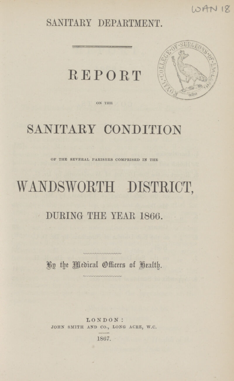 WAN 18 SANITARY DEPARTMENT. REPORT ON THE SANITARY CONDITION OF THE SEVERAL PARISHES COMPRISED IN THE WANDSWORTH DISTRICT, DURING THE YEAR 1866. By the Medical Officers of Health. LONDON: JOHN SMITH AND CO., LONG ACRE, W.C. 1867.