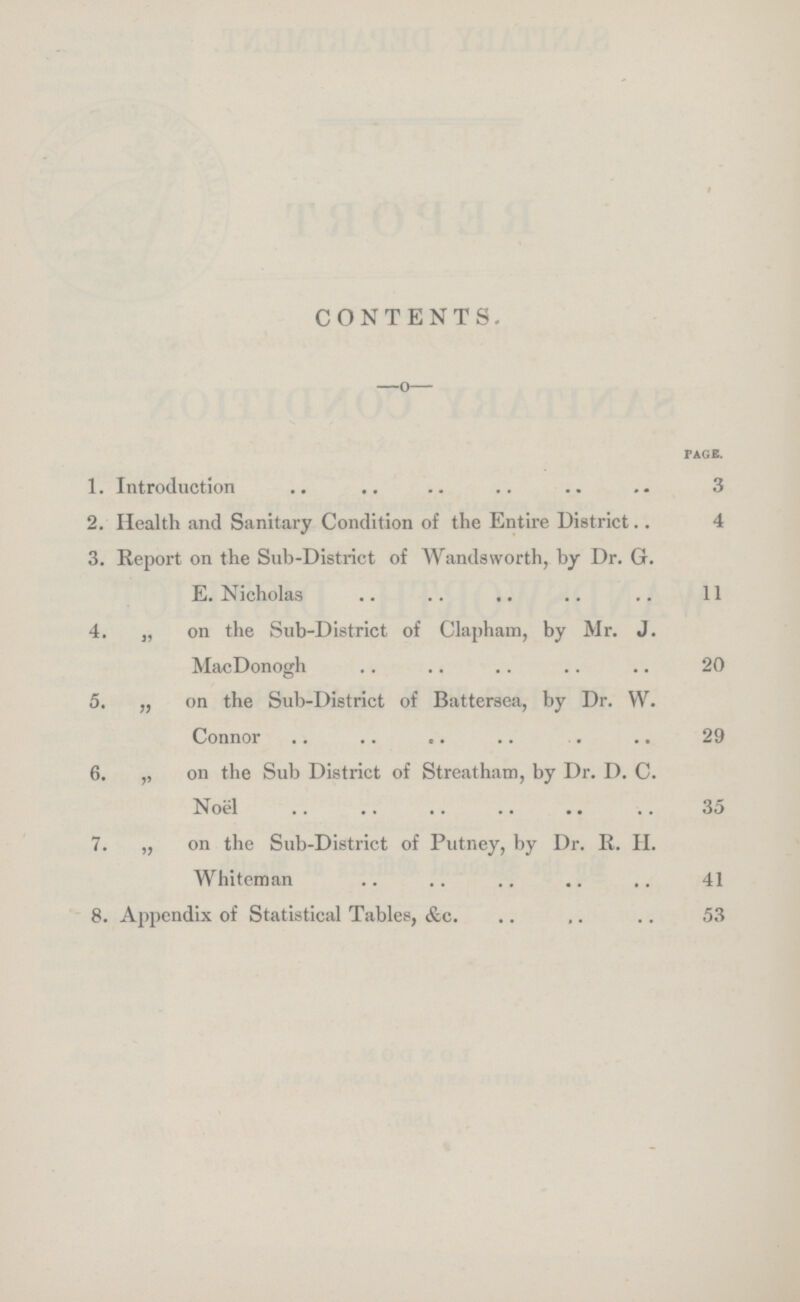 CONTENTS. PAGE. 1. Introduction .. .. .. .. .. .. 3 2. Health and Sanitary Condition of the Entire District.. 4 3. Report on the Sub-District of Wandsworth, by Dr. G. E. Nicholas .. .. .. .. .. 11 4. „ on the Sub-District of Clapham, by Mr. J. MacDonogh .. .. .. .. .. 20 5. „ on the Sub-District of Battersea, by Dr. W. Connor .. .. .. .. . .. 29 6. ,, on the Sub District of Streatham, by Dr. D. C. Noël .. .. .. .. .. .. 35 7. „ on the Sub-District of Putney, by Dr. R. H. Whiteman .. .. .. .. .. 41 8. Appendix of Statistical Tables, &c. .. .. .. 53