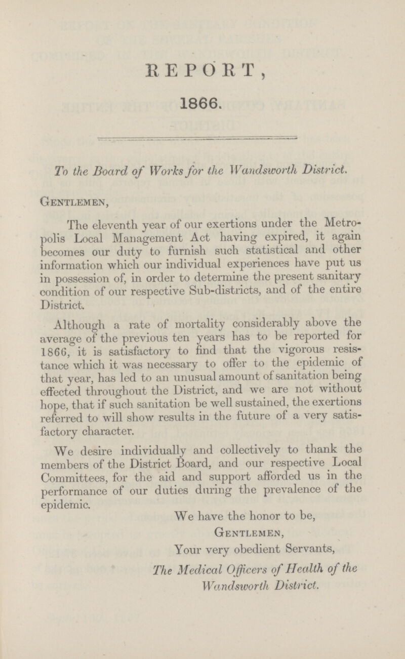 REPORT, 1866. To the Board of Works for the Wandsworth District. Gentlemen, The eleventh year of our exertions under the Metro polis Local Management Act having expired, it again becomes our duty to furnish such statistical and other information which our individual experiences have put us in possession of, in order to determine the present sanitary condition of our respective Sub-districts, and of the entire District. Although a rate of mortality considerably above the average of the previous ten years has to be reported for 1866, it is satisfactory to find that the vigorous resis tance which it was necessary to offer to the epidemic of that year, has led to an unusual amount of sanitation being effected throughout the District, and we are not without hope, that if such sanitation be well sustained, the exertions referred to will show results in the future of a very satis factory character. We desire individually and collectively to thank the members of the District Board, and our respective Local Committees, for the aid and support afforded us in the performance of our duties during the prevalence of the epidemic. We have the honor to be, Gentlemen, Your very obedient Servants, The Medical Officers of Health of the Wandsworth District.