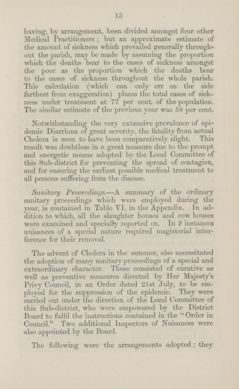 15 having, by arrangement, been divided amongst four other Medical Practitioners; but an approximate estimate of the amount of sickness which prevailed generally through out the parish, may be made by assuming the proportion which the deaths bear to the cases of sickness amongst the poor as the proportion which the deaths bear to the cases of sickness throughout the whole parish. This calculation (which can only err on the side farthest from exaggeration) places the total cases of sick ness under treatment at 77 per cent. of the population. The similar estimate of the previous year was 58 per cent. Notwithstanding the very extensive prevalence of epi demic Diarrhœa of great severity, the fatality from actual Cholera is seen to have been comparatively slight. This result was doubtless in a great measure due to the prompt and energetic means adopted by the Local Committee of this Sub-district for preventing the spread of contagion, and for ensuring the earliest possible medical treatment to all persons suffering from the disease. Sanitary Proceedings.—A summary of the ordinary sanitary proceedings which were employed during the year, is contained in Table VI, in the Appendix. In ad dition to which, all the slaughter houses and cow houses were examined and specially reported on. In 9 instances nuisances of a special nature required magisterial inter ference for their removal. The advent of Cholera in the summer, also necessitated the adoption of many sanitary proceedings of a special and extraordinary character. These consisted of curative as well as preventive measures directed by Her Majesty's Privy Council, in an Order dated 21st July, to be em ployed for the suppression of the epidemic. They were carried out under the direction of the Local Committee of this Sub-district, who were empowered by the District Board to fulfil the instructions contained in the Order in Council. Two additional Inspectors of Nuisances were also appointed by the Board. The following were the arrangements adopted; they
