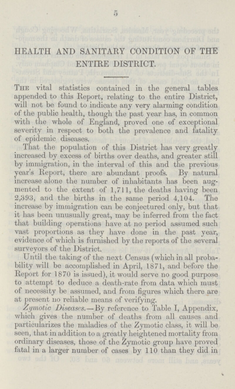 5 HEALTH AND SANITARY CONDITION OF THE ENTIRE DISTRICT. The vital statistics contained in the general tables appended to this Report, relating to the entire District, will not be found to indicate any very alarming condition of the public health, though the past year has, in common with the whole of England, proved one of exceptional severity in respect to both the prevalence and fatality of epidemic diseases. That the population of this District has very greatly increased by excess of births over deaths, and greater still by immigration, in the interval of this and the previous year's Report, there are abundant proofs. By natural increase alone the number of inhabitants has been aug mented to the extent of 1,711, the deaths having been 2,393, and the births in the same period 4,104. The increase by immigration can be conjectured only, but that it has been unusually great, may be inferred from the fact that building operations have at no period assumed such vast proportions as they have done in the past year, evidence of which is furnished by the reports of the several surveyors of the District. Until the taking of the next Census (which in all proba bility will be accomplished in April, 1871, and before the Report for 1870 is issued), it would serve no good purpose to attempt to deduce a death-rate from data which must of necessity be assumed, and from figures which there are at present no reliable means of verifying. Zymotic Diseases. — By reference to Table I, Appendix, which gives the number of deaths from all causes and particularizes the maladies of the Zymotic class, it will be seen, that in addition to a greatly heightened mortality from ordinary diseases, those of the Zymotic group have proved fatal in a larger number of cases by 110 than they did in