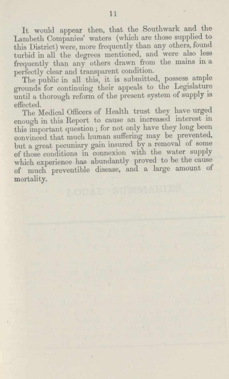 11 It would appear then, that the Southwark and the Lambeth Companies' waters (which are those supplied to this District) were, more frequently than any others, found turbid in all the degrees mentioned, and were also less frequently than any others drawn from the mains in a perfectly clear and transparent condition. The public in all this, it is submitted, possess ample grounds for continuing their appeals to the Legislature until a thorough reform of the present system of supply is effected. The Medical Officers of Health trust they have urged enough in this Report to cause an increased interest in this important question; for not only have they long been convinced that much human suffering may be prevented, but a great pecuniary gain insured by a removal of some of those conditions in connexion with the water supply which experience has abundantly proved to be the cause of much preventible disease, and a large amount of mortality.