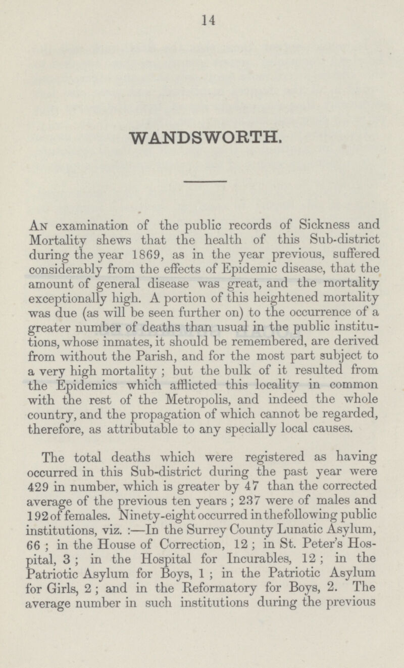 14 WANDSWORTH. An examination of the public records of Sickness and Mortality shews that the health of this Sub-district during the year 1869, as in the year previous, suffered considerably from the effects of Epidemic disease, that the amount of general disease was great, and the mortality exceptionally high. A portion of this heightened mortality was due (as will be seen further on) to the occurrence of a greater number of deaths than usual in the public institu tions, whose inmates, it should be remembered, are derived from without the Parish, and for the most part subject to a very high mortality; but the bulk of it resulted from the Epidemics which afflicted this locality in common with the rest of the Metropolis, and indeed the whole country, and the propagation of which cannot be regarded, therefore, as attributable to any specially local causes. The total deaths which were registered as having occurred in this Sub-district during the past year were 429 in number, which is greater by 47 than the corrected average of the previous ten years; 237 were of males and 192 of females. Ninety-eight occurred in the following public institutions, viz. :—In the Surrey County Lunatic Asylum, 66; in the House of Correction, 12; in St. Peter's Hos pital, 3; in the Hospital for Incurables, 12; in the Patriotic Asylum for Boys, 1; in the Patriotic Asylum for Girls, 2; and in the Reformatory for Boys, 2. The average number in such institutions during the previous