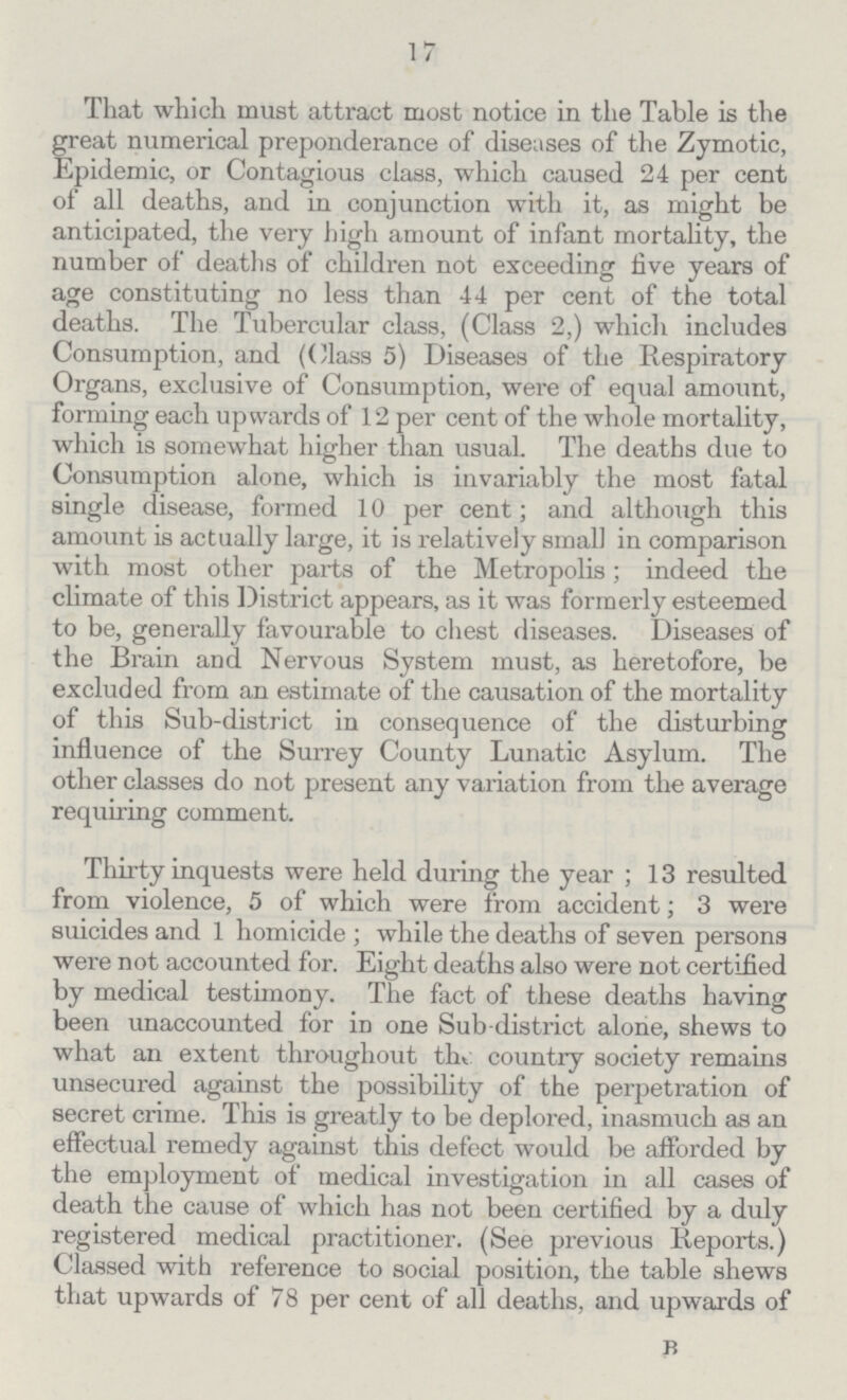 17 That which must attract most notice in the Table is the great numerical preponderance of diseases of the Zymotic, Epidemic, or Contagious class, which caused 24 per cent of all deaths, and in conjunction with it, as might be anticipated, the very high amount of infant mortality, the number of deaths of children not exceeding five years of age constituting no less than 44 per cent of the total deaths. The Tubercular class, (Class 2,) which includes Consumption, and ((/lass 5) Diseases of the Respiratory Organs, exclusive of Consumption, were of equal amount, forming each upwards of 12 per cent of the whole mortality, which is somewhat higher than usual. The deaths due to Consumption alone, which is invariably the most fatal single disease, formed 10 per cent; and although this amount is actually large, it is relatively small in comparison with most other parts of the Metropolis; indeed the climate of this District appears, as it was formerly esteemed to be, generally favourable to chest diseases. Diseases of the Brain and Nervous System must, as heretofore, be excluded from an estimate of the causation of the mortality of this Sub-district in consequence of the disturbing influence of the Surrey County Lunatic Asylum. The other classes do not present any variation from the average requiring comment. Thirty inquests were held during the year; 13 resulted from violence, 5 of which were from accident; 3 were suicides and 1 homicide; while the deaths of seven persons were not accounted for. Eight deaths also were not certified by medical testimony. The fact of these deaths having been unaccounted for in one Sub-district alone, shews to what an extent throughout the country society remains unsecured against the possibility of the perpetration of secret crime. This is greatly to be deplored, inasmuch as an effectual remedy against this defect would be afforded by the employment of medical investigation in all cases of death the cause of which has not been certified by a duly registered medical practitioner. (See previous Reports.) Classed with reference to social position, the table shews that upwards of 78 per cent of all deaths, and upwards of B