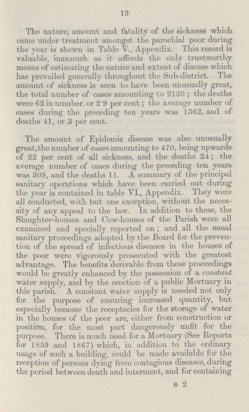 19 The nature, amount and fatality of the sickness which came under treatment amongst the parochial poor during the year is shewn in Table V., Appendix. This record is valuable, inasmuch as it affords the only trustworthy means of estimating the nature and extent of disease which has prevailed generally throughout the Sub-district. The amount of sickness is seen to have been unusually great, the total number of cases amounting to 2130; the deaths were 62 in number, or 2.9 per cent. the average number of cases during the preceding ten years was 1362, and of deaths 41, or 3 per cent. The amount of Epidemic disease was also unusually great, the number of cases amounting to 470, being upwards of 22 per cent. of all sickness, and the deaths 24; the average number of cases during the preceding ten years was 309, and the deaths 11. A summary of the principal sanitary operations which have been carried out during the year is contained in table VI., Appendix. They were all conducted, with but one exception, without the neces sity of any appeal to the law. In addition to these, the Slaughter-houses and Cow-houses of the Parish were all examined and specially reported on; and all the usual sanitary proceedings adopted by the Board for the preven tion of the spread of infectious diseases in the houses of the poor were vigorously prosecuted with the greatest advantage. The benefits derivable from these proceedings would be greatly enhanced by the possession of a constant water supply, and by the erection of a public Mortuary in this parish. A constant water supply is needed not only for the purpose of ensuring increased quantity, but especially because the receptacles for the storage of water in the houses of the poor are, either from construction or position, for the most part dangerously unfit for the purpose. There is much need for a Mortuary (See Reports for 1859 and 1867) which, in addition to the ordinary usage of such a building, could be made available for the reception of persons dying from contagious diseases, during the period between death and interment, and for containing B 2