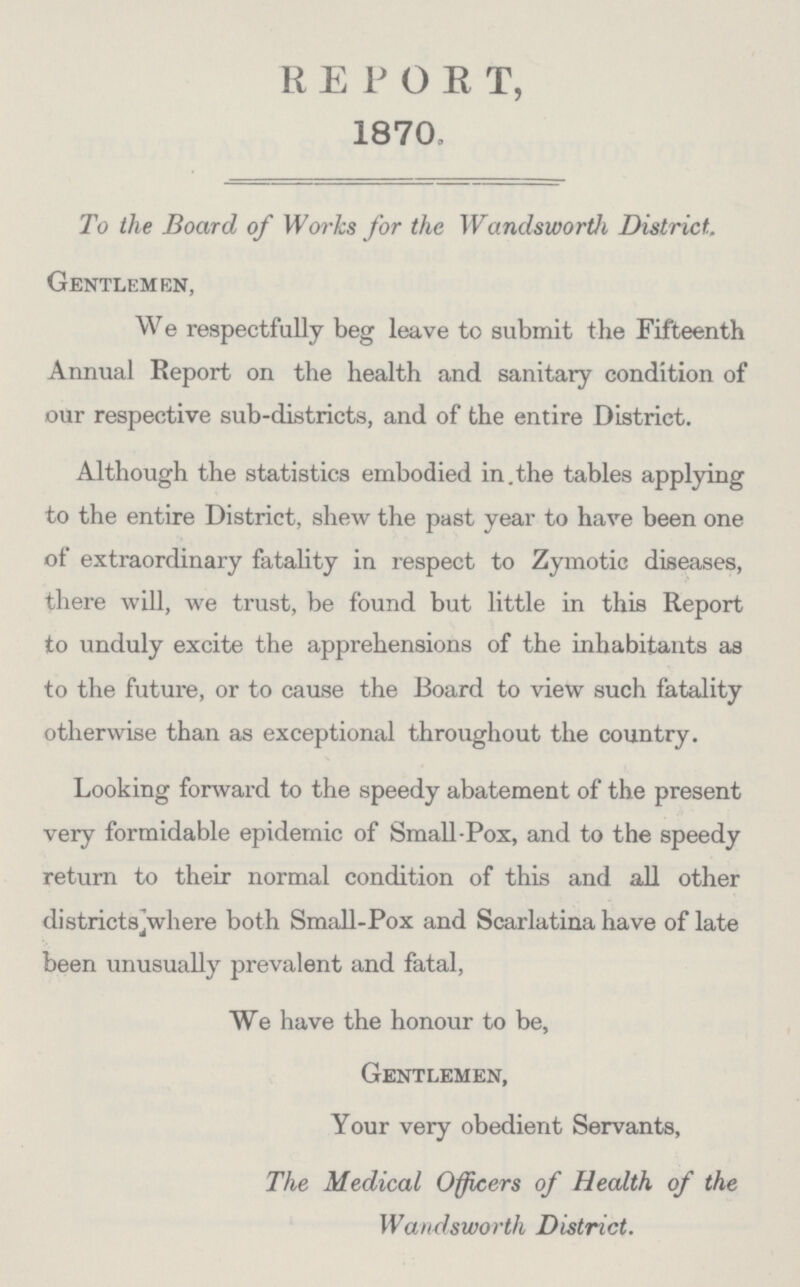 REPORT, 1870, To the Board of Works for the Wandsworth District. Gentlemen, We respectfully beg leave to submit the Fifteenth Annual Report on the health and sanitary condition of our respective sub-districts, and of the entire District. Although the statistics embodied in the tables applying to the entire District, shew the past year to have been one of extraordinary fatality in respect to Zymotic diseases, there will, we trust, be found but little in this Report to unduly excite the apprehensions of the inhabitants as to the future, or to cause the Board to view such fatality otherwise than as exceptional throughout the country. Looking forward to the speedy abatement of the present very formidable epidemic of Small-Pox, and to the speedy return to their normal condition of this and all other districts where both Small-Pox and Scarlatina have of late been unusually prevalent and fatal, We have the honour to be, Gentlemen, Your very obedient Servants, The Medical Officers of Health of the Wandsworth District.