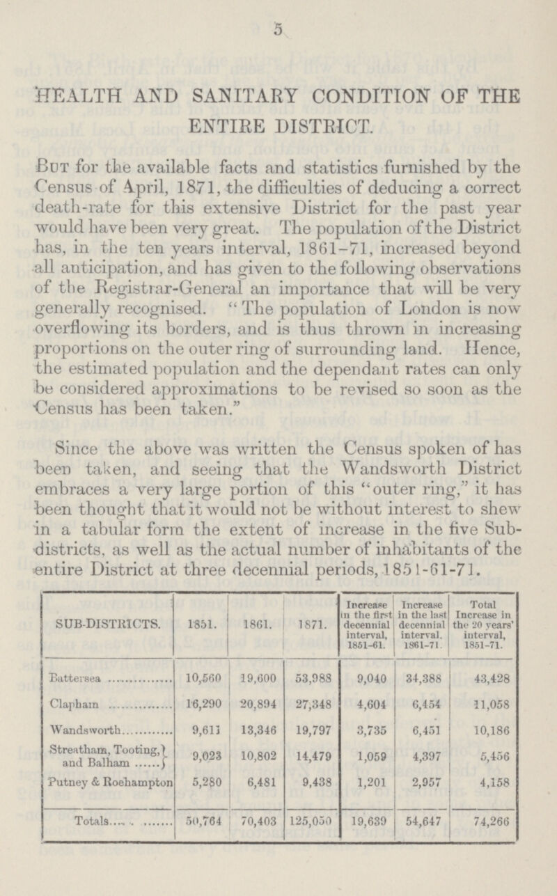 5 HEALTH AND SANITARY CONDITION OF THE ENTIRE DISTRICT. But for the available facts and statistics furnished by the Census of April, 1871, the difficulties of deducing a correct death-rate for this extensive District for the past year would have been very great. The population of the District has, in the ten years interval, 1861-71, increased beyond all anticipation, and has given to the following observations of the Registrar-General an importance that will be very generally recognised. The population of London is now overflowing its borders, and is thus thrown in increasing proportions on the outer ring of surrounding land. Hence, the estimated population and the dependant rates can only be considered approximations to be revised so soon as the Census has been taken. Since the above was written the Census spoken of has been taken, and seeing that the Wandsworth District embraces a very large portion of this outer ring, it has been thought that it would not be without interest to shew in a tabular form the extent of increase in the five Sub districts, as well as the actual number of inhabitants of the entire District at three decennial periods, 1851-61-71. SUB-DISTRICTS. 1851. 1861. 1871. Increase in the first decennial interval, 1851-61. Increase in the last decennial interval. 1861-71. Total Increase in the 20 years' interval, 1851-71. Battersea 10,560 19,600 53,988 9,040 34,388 43,428 Clapham 16,290 20,894 27,348 4,604 6,454 11,058 Wandsworth 9,613 13,346 19,797 3,735 6,451 10,186 Streatham, Tooting, and Balham 9,023 10,802 14,479 1,059 4,397 5,456 Putney & Roehampton 5,280 6,481 9,438 1,201 2,957 4,158 Totals 50,764 70,403 125,050 19,639 54,647 74,266