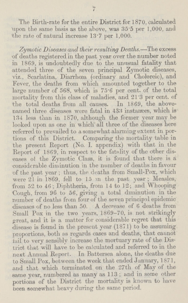 7 The Birth-rate for the entire District for 1870, calculated upon the same basis as the above, was 35.5 per 1,000, and the rate of natural increase 13.7 per 1,000. Zymotic Diseases and, their resulting Deaths.—The excess of deaths registered in the past year over the number noted in 1869, is undoubtedly due to the unusual fatality that attended three of the seven principal Zymotic diseases, viz., Scarlatina, Diarrhœa (ordinary and Choloreic), and Fever, the deaths from which amounted together to the large number of 568, which is 75.6 per cent. of the total mortality from this class of maladies, and 21.3 per cent. of the total deaths from all causes. In 1869, the above named three diseases were fatal in 433 instances, which is 134 less than in 1870, although the former year may be looked upon as one in which all three of the diseases here referred to prevailed to a somewhat alarming extent in por tions of this District. Comparing the mortality table in the present Report (No. I. appendix) with that in the Report of 1869, in respect to the fatality of the other dis eases of the Zymotic Class, it is found that there is a considerable diminution in the number of deaths in favour of the past year; thus, the deaths from Small-Pox, which were 21 in 1869, fell to 15 in the past year; Measles, from 52 to 46; Diphtheria, from 14 to 12; and Whooping Cough, from 96 to 56, giving a total diminution in the number of deaths from four of the seven principal epidemic diseases of no less than 50. A decrease of 6 deaths from Small Pox in the two years, 1869-70, is not strikingly great, and it is a matter for considerable regret that this disease is found in the present year (1871) to be assuming proportions, both as regards cases and deaths, that cannot fail to very sensibly increase the mortuary rate of the Dis trict that will have to be calculated and referred to in the next Annual Report. In Battersea alone, the deaths due to Small Pox, between the week that ended January, 1871, and that which terminated on the 27th of May of the same year, numbered as many as 113; and in some other portions of the District the mortality is known to have been somewhat heavy during the same period.